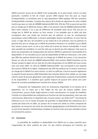 123
SMUR concerné. Aucun de ces SMUR n est comparable, et ne peut laisser croire à un biais
particulier, toutefois le fait de n avoir qu une UMH expose trois fois plus au risque
d indisponibilité. La corrélation avec le ratio population/ UMH explique 74' des variations
d indisponibilité constatée. L analyse des valeurs de la droite de régression de notre modèle
montre que pour un ratio de 200000 habitants/UMH H24, 25' des TCG ne pourront pas être
pris en charge par le SMUR de secteur, 40' si l on prend le ratio de 400000 habitants/UMH.
Dans notre cohorte, il n y a pas de différence de mortalité selon qu un TCG soit pris en
charge par le SMUR de secteur ou hors secteur. Il est probable que ce délai soit plus
conséquent dans une étude qui inclurait plus de patients, et que les conséquences
pronostiques soient différentes si d autres pathologies étaient considérées. En tout état de
cause, Il s agit, dès lors, de considérer ce qui relève de la vie ordinaire, tous les patients ne
peuvent être pris en charge par le SMUR de première intention à la condition qu un SMUR
hors secteur puisse venir, ou de ce qui relève de la perte de chance inacceptable. Il serait
alors possible de considérer un seuil de ratio qui ne devrait pas être dépassé. Cela ouvre la
porte aux propositions de réorganisation de secteurs SMUR en optimisant l accessibilité et la
disponibilité. Si l on considère qu un seuil de disponibilité de 90' est nécessaire, c est à dire
que 90' des patients doivent être pris en charge par le SMUR de secteur, il est nécessaire
d avoir un ratio de moins de 100000 habitants/UMH. Huit secteurs SMUR franciliens sur les
36 que compte la région ont un ratio de cet ordre de grandeur et ces SMUR sont tous ruraux
avec une seule UMH. Un ratio de 200000 habitants/UMH +qui correspond à une majorité
des secteurs SMUR de la région impliquerait que 20' des patients de ce secteur seront pris
en charge par le SMUR d un autre secteur. Le ratio ne suffit pas, il faut lui associer également
la capacité d avoir plusieurs UMH disponibles Nos résultats doivent être validés sur une large
cohorte avant de pouvoir généraliser cette approche d optimisation conjointe d accessibilité
et de disponibilité. Il a toutefois pour qualité majeure de pouvoir être utilisé sans avoir
besoin de connaitre préalablement l activité d un secteur SMUR.
L évaluation de l adéquation entre les ambulances disponibles et les besoins de la
population, est un enjeu qui a fait l objet de très peu de travaux publiés. Assez
curieusement, aucune étude anglo saxonne à notre connaissance n a essayé de modéliser
l activité et la disponibilité des ambulances en fonction de ratio de population, alors que cela
a été fait pour déterminer la répartition des «trauma center» aux Etats Unis68
. Une étude de
Patterson et al a eu le mérite d essayer de quantifier la disponibilité des ambulances de 5
comtés des Etats Unis en 2005. Les auteurs de ce travail ont utilisé un critère composite de
population, de ressources de santé, de contraintes géographiques et de kilomètres de route,
au sein d une équation mathématique complexe et somme toute assez peu utilisable comme
en convenait les auteurs.
5.5 Conclusion
La possibilité de modéliser la disponibilité d un SMUR est un enjeu essentiel pour
l organisation de notre système de soins. Un des critères principaux est l activité, qui
 