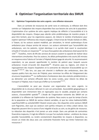 125
6 Optimiser l organisation territoriale des SMUR
6.1 Optimiser l organisation des soins urgents : une réflexion nécessaire
Dans un contexte de ressources de santé rares et onéreuses, la réflexion doit être
centrée sur l adaptation des moyens disponibles face aux besoins de soins de la population.
L optimisation d un système de soins urgents implique de réfléchir à l accessibilité et à la
disponibilité des moyens. Chaque pays aborde cette problématique de manière propre. Il
peut être tentant, pour les organismes payeurs, de réduire le nombre d ambulance pour
espérer optimiser l efficience des moyens engagés. C était le but de l étude réalisée en 2001,
à Taiwan, où les auteurs avaient modélisé, par simulation, le retrait systématique d une
ambulance pour chaque service de secours. Les auteurs estimaient que l accessibilité des
ambulances, vers les patients, restait identique à ce qu elle était avant la soustraction
virtuelle (7 minutes en moyenne) 182
. Le taux d occupation des ambulances était passé de 8 à
15'177
. Toutefois, moins de 8' des services de secours avaient la capacité de réaliser deux
interventions simultanées. Pour les auteurs, les délais préhospitaliers très courts (45 minutes
en moyenne entre l alerte et l arrivée à l hôpital) étaient gage de sécurité. Ils reconnaissaient
cependant, ne pas pouvoir appréhender le nombre de patient pour lesquels aucune
ambulance n avait (n aurait) été disponible182
. D autres pays ou régions, ont choisi le
regroupement des moyens hospitaliers et la contrainte de réduction d accessibilité qui en
résulte155,160,170
. Dès lors, ces pays ont cherché à réaffecter des ambulances, dans des
espaces publics hors des murs de l hôpital, pour minimiser les effets de l éloignement des
structures hospitalières183
. La réaffectation d ambulance dans des endroits prédéterminés a
pu démonter une certaine efficacité dans les zones rurales, pour réduire les délais de
transport à l hôpital, mais n avait pas d effet sur la mortalité173,175
.
L accessibilité ne peut pas résumer une organisation des soins urgents. La
disponibilité de la structure délivrant le soin est primordiale. Accessibilité géographique et
disponibilité sont intimement liées et regroupées sous le vocable, proposé par certains
auteurs, d accessibilité spatiale184
. L étude de l organisation existante des SMUR est un
préalable à la réflexion de l optimisation du système. Nous avons vu que les temps d accès
de la population au SMUR de secteur étaient variables, et que les ratios habitants/UMH,
superficie/UMH ou activité/UMH l étaient encore plus. Des disparités entre secteurs SMUR
sont flagrantes, alors que ces secteurs sont parfois mitoyens en milieu urbain dense. Ces
disparités peuvent être la source d une inégalité d accès au soin, ou de gâchis de ressource.
La réduction des disparités n est jamais un acte simple. Dans une période de contraintes
financières majeures, Il s agit de réfléchir à ce que l on souhaite réaliser : améliorer du mieux
possible l accessibilité, ou rendre constamment disponibles les moyens à disposition, ou
encore un mixte des deux avec une contrainte financière forte qui limite l extension des
ressources ?
 