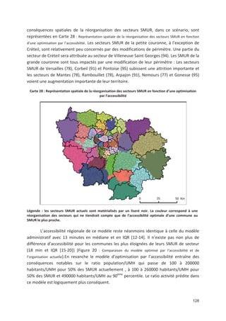 128
conséquences spatiales de la réorganisation des secteurs SMUR, dans ce scénario, sont
représentées en Carte 28 : Représentation spatiale de la réorganisation des secteurs SMUR en fonction
d une optimisation par l accessibilité. Les secteurs SMUR de la petite couronne, à l exception de
Créteil, sont relativement peu concernés par des modifications de périmètre. Une partie du
secteur de Créteil sera attribuée au secteur de Villeneuve Saint Georges (94). Les SMUR de la
grande couronne sont tous impactés par une modification de leur périmètre : Les secteurs
SMUR de Versailles (78), Corbeil (91) et Pontoise (95) subissent une attrition importante et
les secteurs de Mantes (78), Rambouillet (78), Arpajon (91), Nemours (77) et Gonesse (95)
voient une augmentation importante de leur territoire.
Carte 28 : Représentation spatiale de la réorganisation des secteurs SMUR en fonction d une optimisation
par l accessibilité
Légende : les secteurs SMUR actuels sont matérialisés par un liseré noir. La couleur correspond à une
réorganisation des secteurs qui ne tiendrait compte que de l accessibilité optimale d une commune au
SMUR le plus proche.
L accessibilité régionale de ce modèle reste néanmoins identique à celle du modèle
administratif avec 13 minutes en médiane et en IQR [12 14]. Il n existe pas non plus de
différence d accessibilité pour les communes les plus éloignées de leurs SMUR de secteur
(18 min et IQR [15 20]) (Figure 20 : Comparaison du modèle optimisé par l accessibilité et de
l organisation actuelle).En revanche le modèle d optimisation par l accessibilité entraîne des
conséquences notables sur le ratio population/UMH qui passe de 100 à 200000
habitants/UMH pour 50' des SMUR actuellement , à 100 à 260000 habitants/UMH pour
50' des SMUR et 490000 habitants/UMH au 90ème
percentile. Le ratio activité prédite dans
ce modèle est logiquement plus conséquent.
 