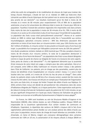 13
utilisé des outils de cartographie et de modélisation de vitesses de trajet pour évaluer des
temps d accès théoriques. L étude de Carr et al. réalisée en 2008 aux Etats Unis était
consacrée aux délais d accès théoriques de tout patient vers le service des urgences (SU) le
plus proche de son domicile21
. Les résultats montraient qu un SU était à moins de 30
minutes et à moins de 60 minutes pour respectivement 71' et 98' de la population
américaine, et qu un SU universitaire de référence était à moins de 1 heure pour 44' de la
population. Toutefois il existait des variations régionales très importantes avec dans certains
Etats moins du tiers de la population à moins de 30 minutes d un SU, 70' à moins de 60
minutes et un accès au SU universitaire à plus d une heure pour l ensemble de la population.
La population des Etats ruraux était particulièrement concernée21
. Branas et al. avaient
réalisé en 2005 le même type d étude consacrée cette fois à l accessibilité aux centres
traumatologiques spécialisés («trauma center») : 84' des Américains pouvaient être
acheminés en moins d une heure dans un «trauma center» mais, pour 16' d entre eux, soit
46,7 millions d individus, le «trauma center» le plus proche se trouvait à plus d une heure de
trajet. La possibilité d un transport par hélicoptère concernait moins de 22' des patients22
.
Une étude canadienne similaire réalisée en 2010 montrait que 77' des canadiens étaient à
moins de 60 minutes d un «trauma center», le reste de la population demeurant à
largement plus d une heure de distance23
. Les populations des Etats ruraux étaient désignées
comme à risque de perte de chance car éloignée de l accès à la ressource de soins urgents.
Cette perte de chance a été démontrée24
. Il a été également démontré que la proximité
d une ressource de soins induit son usage, y compris pour des soins spécialisés. Hsia et al.
ont comparé, entre 1996 et 2010, l admission en «trauma center» niveau 1 des patients
dans l Etat de Californie. Les patients, pris en charge par des paramedics, avaient plus de
chance de bénéficier d une hospitalisation en «trauma center» niveau 1 si celui ci était
localisé dans leur comté, et à moins de 16 kms du lieu de prise en charge25
. Dans cette
étude, les patients situés à plus de 80 kms d un «trauma center» avaient dix fois moins de
chance d y être admis. Ces travaux ont été pris en compte pour l évaluation de l organisation
des soins aux Etats Unis, et essayer de limiter l impact des délais d accès aux hôpitaux. En
2010, certains Etats ruraux ont décidé de pré positionner des ambulances dans des zones
d habitations éloignées de l hôpital, ou à risques particuliers. Cette organisation avait permis
de réduire le temps d arrivée de l ambulance auprès du patient de 10,7 à 8,6 minutes, ce qui
est peu significatif cliniquement et n avait pas résolu l absence de réalisation de gestes de
réanimation sur le terrain et la difficulté d acheminement à l hôpital le mieux adapté26
.
En France, les UMH sont localisées au sein de Structures Mobile d Urgence et de
Réanimation (SMUR), elles mêmes basées au sein d hôpitaux publics. Chaque SMUR est
responsable de la couverture opérationnelle d un certain nombre de communes et
d habitants. Cependant, la répartition des secteurs de SMUR a toujours été le fait d une
segmentation administrative jamais fondée sur une analyse précise des délais d accès aux
soins pour la population, encore moins de charge de travail attendue ou constatée. A titre
d exemple, en Seine et Marne, malgré une croissance démographique dans certaines
communes de -10' en 10 ans, la sectorisation et les moyens alloués à chaque SMUR en
 