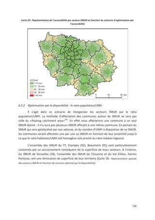 130
Carte 29 : Représentation de l accessibilité par secteur SMUR en fonction du scénario d optimisation par
l accessibilité
6.2.2 Optimisation par la disponibilité : le ratio population/UMH
Il s agit dans ce scénario de réorganiser les secteurs SMUR par le ratio
population/UMH. La méthode d affectation des communes autour du SMUR ne sera pas
celle du «floating catchment area»185
. En effet nous affecterons une commune à un seul
SMUR donné : il n y aura pas plusieurs SMUR affectés à une même commune. En partant du
SMUR qui sera géolocalisé par son adresse, et du nombre d UMH à disposition de ce SMUR,
les communes seront affectées une par une au SMUR en fonction de leur proximité jusqu à
ce que le ratio habitants/UMH soit homogène soit proche du ratio médian régional.
L ensemble des SMUR du 77, Etampes (91), Beaumont (95) sont particulièrement
concernés par un accroissement conséquent de la superficie de leurs secteurs. A l inverse,
les SMUR de Versailles (78), l ensemble des SMUR de l Essonne et du Val d Oise, hormis
Pontoise, ont une diminution de superficie de leur territoire (Carte 30 : Représentation spatiale
des secteurs SMUR en fonction du scenario optimisé par la disponibilité).
 