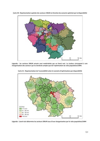 131
Carte 30 : Représentation spatiale des secteurs SMUR en fonction du scenario optimisé par la disponibilité
Légende : les secteurs SMUR actuels sont matérialisés par un liseré noir. La couleur correspond à une
réorganisation des secteurs qui ne tiendrait compte que de l optimisation du ratio population/UMH.
Carte 31 : Représentation de l accessibilité selon le scenario d optimisation par disponibilité
Légende : Liseré noir détermine les secteurs SMUR issus d une réorganisation par le ratio population/UMH
 