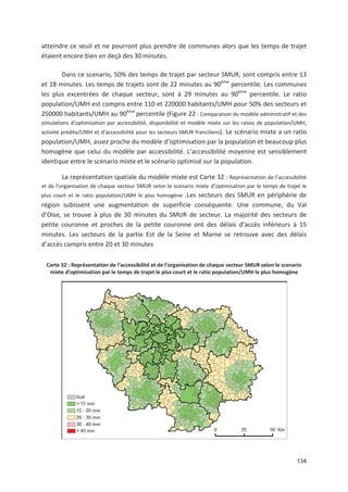 134
atteindre ce seuil et ne pourront plus prendre de communes alors que les temps de trajet
étaient encore bien en deçà des 30 minutes.
Dans ce scenario, 50' des temps de trajet par secteur SMUR, sont compris entre 13
et 18 minutes. Les temps de trajets sont de 22 minutes au 90ème
percentile. Les communes
les plus excentrées de chaque secteur, sont à 29 minutes au 90ème
percentile. Le ratio
population/UMH est compris entre 110 et 220000 habitants/UMH pour 50' des secteurs et
250000 habitants/UMH au 90ème
percentile (Figure 22 : Comparaison du modèle administratif et des
simulations d optimisation par accessibilité, disponibilité et modèle mixte sur les ratios de population/UMH,
activité prédite/UMH et d accessibilité pour les secteurs SMUR franciliens). Le scénario mixte a un ratio
population/UMH, assez proche du modèle d optimisation par la population et beaucoup plus
homogène que celui du modèle par accessibilité. L accessibilité moyenne est sensiblement
identique entre le scénario mixte et le scénario optimisé sur la population.
La représentation spatiale du modèle mixte est Carte 32 : Représentation de l accessibilité
et de l organisation de chaque secteur SMUR selon le scenario mixte d optimisation par le temps de trajet le
plus court et le ratio population/UMH le plus homogène .Les secteurs des SMUR en périphérie de
région subissent une augmentation de superficie conséquente. Une commune, du Val
d Oise, se trouve à plus de 30 minutes du SMUR de secteur. La majorité des secteurs de
petite couronne et proches de la petite couronne ont des délais d accès inférieurs à 15
minutes. Les secteurs de la partie Est de la Seine et Marne se retrouve avec des délais
d accès compris entre 20 et 30 minutes
Carte 32 : Représentation de l accessibilité et de l organisation de chaque secteur SMUR selon le scenario
mixte d optimisation par le temps de trajet le plus court et le ratio population/UMH le plus homogène
 