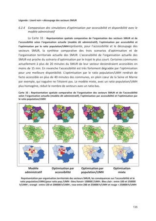 135
Légende : Liseré noir = découpage des secteurs SMUR
6.2.4 Comparaison des simulations d optimisation par accessibilité et disponibilité avec le
modèle administratif
La Carte 33 : Représentation spatiale comparative de l organisation des secteurs SMUR et de
l accessibilité selon l organisation actuelle (modèle dit administratif), l optimisation par accessibilité et
l optimisation par le ratio population/UMHreprésente, pour l accessibilité et le découpage des
secteurs SMUR, la synthèse comparative des trois scenarios d optimisation et de
l organisation territoriale actuelle des SMUR. L accessibilité de l organisation actuelle des
SMUR est proche du scénario d optimisation par le trajet le plus court. Certaines communes
actuellement à plus de 20 minutes du SMUR de leur secteur deviendraient accessibles en
moins de 15 min. En revanche l accessibilité est très fortement dégradée par l optimisation
pour une meilleure disponibilité. L optimisation par le ratio population/UMH rendrait de
facto accessible en plus de 40 minutes des communes, en plein c#ur de la Seine et Marne
par exemple, qui naguère ne l étaient pas. Le modèle mixte, avec un ratio population/UMH
plus homogène, réduit le nombre de secteurs avec un ratio bas.
Carte 33 : Représentation spatiale comparative de l organisation des secteurs SMUR et de l accessibilité
selon l organisation actuelle (modèle dit administratif), l optimisation par accessibilité et l optimisation par
le ratio population/UMH
Modèle
administratif
Optimisation par
accessibilité
Optimisation par
population/UMH
Optimisation
mixte
Représentation par organisation territoriale des secteurs SMUR, les conséquences sur l accessibilité et le
ratio population/UMH,(pour ratio pop /UMH : bleu foncé< 100000 /UMH ; Bleu clair : entre 100 et 150000
h/UMH ; orangé : entre 150 et 200000 h/UMH ; rose entre 200 et 250000 h/UMH et rouge > 250000 h/UMH
 