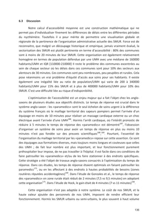 136
6.3 Discussion
Notre calcul d accessibilité moyenne est une construction mathématique qui ne
permet pas d individualiser finement les différences de délais entre les différentes périodes
du nycthémère. Toutefois il a pour mérite de permettre une visualisation globale et
régionale de la pertinence de l organisation administrative actuelle des SMUR. Force est de
reconnaitre, que malgré un découpage historique et empirique, jamais vraiment évalué, la
sectorisation des SMUR est plutôt pertinente en terme d accessibilité : 80' des communes
sont à moins de 20 minutes de leur SMUR. Cette organisation est également relativement
homogène en termes de population défendue par une UMH avec une médiane de 160000
habitants/UMH et IQR [110000 210000] Il reste le problème des communes excentrées au
sein de chaque secteur où les délais dans ces communes sont pour 10' des secteurs aux
alentours de 30 minutes. Ces communes sont peu nombreuses, peu peuplées et rurales. Cela
pose néanmoins un vrai problème d équité d accès aux soins pour ses habitants. Il existe
également une inégalité liée au ratio de population/UMH qui varie de 200 à 340000
habitants/UMH pour 15' des SMUR et à plus de 400000 habitants/UMH pour 10' des
SMUR. C est une difficulté liée au risque d indisponibilité.
L optimisation de l accessibilité est un enjeu majeur qui a fait l objet chez les anglo
saxons de plusieurs études aux objectifs distincts. Le temps de réponse est crucial dans le
système anglo saxon : les «paramedics» sont le seul échelon de soins urgent à la différence
du système français où le maillage territorial des sapeurs pompiers permet l arrivée d un
équipage en moins de 10 minutes pour réaliser un massage cardiaque externe ou un choc
électrique avant l arrivée d une UMH186
. Hormis l arrêt cardiaque, où l intérêt pronostic de
réduire à 5 minutes le temps de réponse des «paramedics» est démontré187
, l obsession
d organiser un système de soins pour avoir un temps de réponse en plus ou moins 10
minutes n est pas fondée sur des preuves scientifiques188
,189
. Pourtant, l essentiel de
l organisation du maillage territorial par les «paramedics» repose sur cette assertion. Ce sont
des équipages aux formations diverses, mais toujours moins longues et couteuses que celles
des UMH ; de fait leur nombre est plus important, et leur fonctionnement purement
préhospitalier leur impose, de ne pas travailler à l hôpital. Il est facile dans ces conditions de
faire patrouiller les «paramedics» et/ou de les faire stationner à des endroits spécifiques.
Cette stratégie a été l objet de travaux anglo saxons consacrés à l optimisation du temps de
réponse. Dans ces études, les temps de réponse étaient optimisés en faisant patrouiller les
paramedics175
, ou en les affectant à des endroits à hautes probabilités de besoins (zones
routières réputées accidentogènes)190
. Dans l étude de Gonzales et al., le temps de réponse
des «paramedics» en zone rurale était réduit de 2 minutes (7,5 vs 9,5 minutes) en adoptant
cette organisation175
. Dans l étude de Hock, le gain était de 4 minutes (7 vs 11 minutes)190
.
Cette organisation n est pas adaptée à notre système. Le coût de nos SMUR, et la
haute valeur ajoutée des personnels de nos UMH, imposent de rendre efficient leur
fonctionnement. Hormis les SMUR urbains ou semi urbains, le plus souvent à haut volume
 