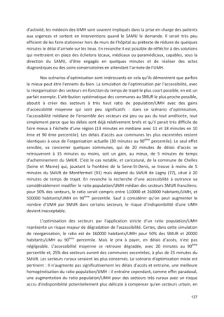 137
d activité, les médecin des UMH sont souvent impliqués dans la prise en charge des patients
aux urgences et sortent en interventions quand le SAMU le demande. Il serait très peu
efficient de les faire stationner hors de murs de l hôpital au prétexte de réduire de quelques
minutes le délai d arrivée sur les lieux. En revanche il est possible de réfléchir à des solutions
qui mettraient en place des échelons locaux, médicaux ou paramédicaux, capables, sous la
direction du SAMU, d être engagés en quelques minutes et de réaliser des actes
diagnostiques ou des soins conservatoires en attendant l arrivée de l UMH.
Nos scénarios d optimisation sont intéressants en cela qu ils démontrent que parfois
le mieux peut être l ennemi du bien. La simulation de l optimisation par l accessibilité, avec
la réorganisation des secteurs en fonction du temps de trajet le plus court possible, en est un
parfait exemple. L attribution systématique des communes au SMUR le plus proche possible,
aboutit à créer des secteurs à très haut ratio de population/UMH avec des gains
d accessibilité moyenne qui sont peu significatifs : dans ce scénario d optimisation,
l accessibilité médiane de l ensemble des secteurs est peu ou pas du tout améliorée, tout
simplement parce que les délais sont déjà relativement brefs et qu il parait très difficile de
faire mieux à l échelle d une région (13 minutes en médiane avec 11 et 18 minutes en 10
ème et 90 ème percentile). Les délais d accès aux communes les plus excentrées restent
identiques à ceux de l organisation actuelle (30 minutes au 90ème
percentile). Le seul effet
sensible, va concerner quelques communes, qui de 20 minutes de délais d accès se
retrouveront à 15 minutes ou moins, soit un gain, au mieux, de 5 minutes de temps
d acheminement du SMUR. C est le cas notable, et caricatural, de la commune de Chelles
(Seine et Marne) qui, jouxtant la frontière de la Seine St Denis, se trouve à moins de 5
minutes du SMUR de Montfermeil (93) mais dépend du SMUR de Lagny (77), situé à 20
minutes de temps de trajet. En revanche la recherche d une accessibilité à outrance va
considérablement modifier le ratio population/UMH médian des secteurs SMUR franciliens:
pour 50' des secteurs, le ratio serait compris entre 110000 et 260000 habitants/UMH, et
500000 habitants/UMH en 90ème
percentile. Sauf à considérer qu on peut augmenter le
nombre d UMH par SMUR dans certains secteurs, le risque d indisponibilité d une UMH
devient inacceptable.
L optimisation des secteurs par l application stricte d un ratio population/UMH
représente un risque majeur de dégradation de l accessibilité. Certes, dans cette simulation
de réorganisation, le ratio est de 160000 habitants/UMH pour 50' des SMUR et 20000
habitants/UMH au 90ème
percentile. Mais le prix à payer, en délais d accès, n est pas
négligeable. L accessibilité moyenne se retrouve dégradée, avec 20 minutes au 90ème
percentile et, 25' des secteurs auront des communes excentrées, à plus de 25 minutes du
SMUR. Les secteurs ruraux seraient les plus concernés. Le scénario d optimisation mixte est
pertinent : Il n augmente pas significativement les délais d accès et entraine, une meilleure
homogénéisation du ratio population/UMH : il entraîne cependant, comme effet paradoxal,
une augmentation du ratio population/UMH pour des secteurs très ruraux avec un risque
accru d indisponibilité potentiellement plus délicate à compenser qu en secteurs urbain, en
 