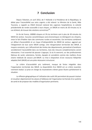 139
7 Conclusion
Depuis l élection, en avril 2012, de F Hollande à la Présidence de la République, le
débat pour l accessibilité aux soins urgents a été relancé. Le Ministre de la Santé, Mde
Touraine, a rappelé au CNUH (Conseil national des urgences hospitalières), la volonté
présidentielle de rendre accessible à tout citoyen, un SMUR en moins de 30 minutes et, le
cas échéant, de trouver des solutions correctrices191
.
En Ile de France, 100000 citoyens et 3' du territoire sont à plus de 30 minutes du
SMUR de secteur. Aucunes caractéristiques socio économiques ne distinguent ces citoyens,
sinon le fait d habiter dans des communes rurales et excentrées. Ces territoires combinent
un défaut d accessibilité et un risque d indisponibilité du SMUR de secteur, aggravé par
l éloignement de tout autre SMUR contigu. Une réorganisation territoriale des SMUR, à
moyens constants, qui s affranchirait des limites des départements, permettrait d améliorer
sensiblement l accessibilité dans ces territoires, mais des mesures complémentaires seront
nécessaires. Il est essentiel de pouvoir s appuyer, là où ils exercent, sur des professionnels
libéraux de santé, volontaires, formés, équipés et considérés comme des maillons d une
chaine médicale de secours pré SMUR. La mise à disposition d une ressource héliportée
adaptée (Heli SMUR) est une piste nécessaire à structurer.
Le critère d accessibilité pris isolément, masque de fortes inégalités dans
l organisation territoriale des SMUR. La disponibilité d un SMUR est un critère essentiel,
rarement évalué. La prise en charge du traumatisme crânien grave illustre parfaitement la
situation.
La réflexion géographique et l utilisation des outils SIG permettent de pouvoir évaluer
et visualiser objectivement les atouts et faiblesses de l organisation territoriale d un système
de santé et de proposer des modèles d organisation pertinents.
 