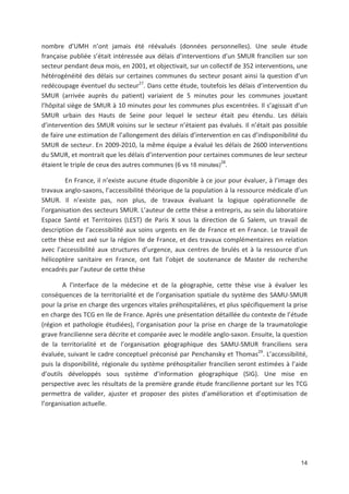 14
nombre d UMH n ont jamais été réévalués (données personnelles). Une seule étude
française publiée s était intéressée aux délais d interventions d un SMUR francilien sur son
secteur pendant deux mois, en 2001, et objectivait, sur un collectif de 352 interventions, une
hétérogénéité des délais sur certaines communes du secteur posant ainsi la question d un
redécoupage éventuel du secteur27
. Dans cette étude, toutefois les délais d intervention du
SMUR (arrivée auprès du patient) variaient de 5 minutes pour les communes jouxtant
l hôpital siège de SMUR à 10 minutes pour les communes plus excentrées. Il s agissait d un
SMUR urbain des Hauts de Seine pour lequel le secteur était peu étendu. Les délais
d intervention des SMUR voisins sur le secteur n étaient pas évalués. Il n était pas possible
de faire une estimation de l allongement des délais d intervention en cas d indisponibilité du
SMUR de secteur. En 2009 2010, la même équipe a évalué les délais de 2600 interventions
du SMUR, et montrait que les délais d intervention pour certaines communes de leur secteur
étaient le triple de ceux des autres communes (6 vs 18 minutes)
28
.
En France, il n existe aucune étude disponible à ce jour pour évaluer, à l image des
travaux anglo saxons, l accessibilité théorique de la population à la ressource médicale d un
SMUR. Il n existe pas, non plus, de travaux évaluant la logique opérationnelle de
l organisation des secteurs SMUR. L auteur de cette thèse a entrepris, au sein du laboratoire
Espace Santé et Territoires (LEST) de Paris X sous la direction de G Salem, un travail de
description de l accessibilité aux soins urgents en Ile de France et en France. Le travail de
cette thèse est axé sur la région Ile de France, et des travaux complémentaires en relation
avec l accessibilité aux structures d urgence, aux centres de brulés et à la ressource d un
hélicoptère sanitaire en France, ont fait l objet de soutenance de Master de recherche
encadrés par l auteur de cette thèse
A l interface de la médecine et de la géographie, cette thèse vise à évaluer les
conséquences de la territorialité et de l organisation spatiale du système des SAMU SMUR
pour la prise en charge des urgences vitales préhospitalières, et plus spécifiquement la prise
en charge des TCG en Ile de France. Après une présentation détaillée du contexte de l étude
(région et pathologie étudiées), l organisation pour la prise en charge de la traumatologie
grave francilienne sera décrite et comparée avec le modèle anglo saxon. Ensuite, la question
de la territorialité et de l organisation géographique des SAMU SMUR franciliens sera
évaluée, suivant le cadre conceptuel préconisé par Penchansky et Thomas29
. L accessibilité,
puis la disponibilité, régionale du système préhospitalier francilien seront estimées à l aide
d outils développés sous système d information géographique (SIG). Une mise en
perspective avec les résultats de la première grande étude francilienne portant sur les TCG
permettra de valider, ajuster et proposer des pistes d amélioration et d optimisation de
l organisation actuelle.
 
