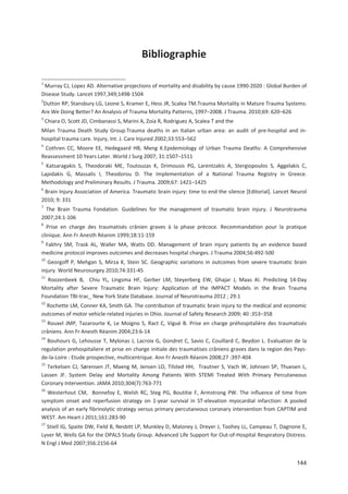 144
Bibliographie
1
Murray CJ, Lopez AD. Alternative projections of mortality and disability by cause 1990 2020 : Global Burden of
Disease Study. Lancet 1997,349;1498 1504
2
Dutton RP, Stansbury LG, Leone S, Kramer E, Hess JR, Scalea TM.Trauma Mortality in Mature Trauma Systems:
Are We Doing Better? An Analysis of Trauma Mortality Patterns, 1997+2008. J Trauma. 2010;69: 620+626
3
Chiara O, Scott JD, Cimbanassi S, Marini A, Zoia R, Rodriguez A, Scalea T and the
Milan Trauma Death Study Group.Trauma deaths in an Italian urban area: an audit of pre hospital and in
hospital trauma care. Injury, Int. J. Care Injured 2002;33:553+562
4
Cothren CC, Moore EE, Hedegaard HB, Meng K.Epidemiology of Urban Trauma Deaths: A Comprehensive
Reassessment 10 Years Later. World J Surg 2007; 31:1507+1511
5
Katsaragakis S, Theodoraki ME, Toutouzas K, Drimousis PG, Larentzakis A, Stergiopoulos S, Aggelakis C,
Lapidakis G, Massalis I, Theodorou D. The Implementation of a National Trauma Registry in Greece.
Methodology and Preliminary Results. J Trauma. 2009;67: 1421+1425
6
Brain Injury Association of America. Traumatic brain injury: time to end the silence [Editorial]. Lancet Neurol
2010; 9: 331
7
The Brain Trauma Fondation. Guidelines for the management of traumatic brain injury. J Neurotrauma
2007;24:1 106
8
Prise en charge des traumatisés crânien graves à la phase précoce. Recommandation pour la pratique
clinique. Ann Fr Anesth Réanim 1999;18:11 159
9
Fakhry SM, Trask AL, Waller MA, Watts DD. Management of brain injury patients by an evidence based
medicine protocol improves outcomes and decreases hospital charges. J Trauma 2004;56:492 500
10
Georgoff P, Mehgan S, Mirza K, Stein SC. Geographic variations in outcomes from severe traumatic brain
injury. World Neurosurgey 2010;74:331 45
11
Roozenbeek B, Chiu YL, Lingsma HF, Gerber LM, Steyerberg EW, Ghajar J, Maas AI. Predicting 14 Day
Mortality after Severe Traumatic Brain Injury: Application of the IMPACT Models in the Brain Trauma
Foundation TBI trac_ New York State Database. Journal of Neurotrauma 2012 ; 29:1
12
Rochette LM, Conner KA, Smith GA. The contribution of traumatic brain injury to the medical and economic
outcomes of motor vehicle related injuries in Ohio. Journal of Safety Research 2009; 40 :353+358
13
Rouxel JMP, Tazarourte K, Le Moigno S, Ract C, Vigué B. Prise en charge préhospitalière des traumatisés
crâniens. Ann Fr Anesth Réanim 2004;23:6 14
14
Bouhours G, Lehousse T, Mylonas J, Lacroix G, Gondret C, Savio C, Couillard C, Beydon L. Evaluation de la
regulation prehospitaliere et prise en charge initiale des traumatises crâniens graves dans la region des Pays
de la Loire : Etude prospective, multicentrique. Ann Fr Anesth Réanim 2008;27 :397 404
15
Terkelsen CJ, Sørensen JT, Maeng M, Jensen LO, Tilsted HH, Trautner S, Vach W, Johnsen SP, Thuesen L,
Lassen JF. System Delay and Mortality Among Patients With STEMI Treated With Primary Percutaneous
Coronary Intervention. JAMA 2010;304(7):763 771
16
Westerhout CM, Bonnefoy E, Welsh RC, Steg PG, Boutitie F, Armstrong PW. The influence of time from
symptom onset and reperfusion strategy on 1 year survival in ST elevation myocardial infarction: A pooled
analysis of an early fibrinolytic strategy versus primary percutaneous coronary intervention from CAPTIM and
WEST. Am Heart J 2011;161:283 90
17
Stiell IG, Spaite DW, Field B, Nesbitt LP, Munkley D, Maloney J, Dreyer J, Toohey LL, Campeau T, Dagnone E,
Lyver M, Wells GA for the OPALS Study Group. Advanced Life Support for Out of Hospital Respiratory Distress.
N Engl J Med 2007;356:2156 64
 