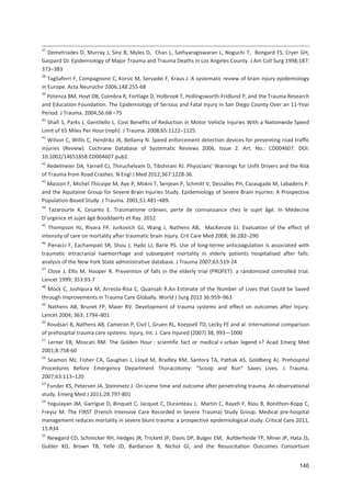 146
37
Demetriades D, Murray J, Sinz B, Myles D, Chan L, Sathyaragiswaran L, Noguchi T, Bongard FS, Cryer GH,
Gaspard DJ. Epidemiology of Major Trauma and Trauma Deaths in Los Angeles County. J Am Coll Surg 1998;187:
373+383
38
Tagliaferri F, Compagnone C, Korsic M, Servadei F, Kraus J. A systematic review of brain injury epidemiology
in Europe. Acta Neurochir 2006;148:255 68
39
Potenza BM, Hoyt DB, Coimbra R, Fortlage D, Holbrook T, Hollingsworth Fridlund P, and the Trauma Research
and Education Foundation. The Epidemiology of Serious and Fatal Injury in San Diego County Over an 11 Year
Period. J Trauma. 2004;56:68 +75
40
Shafi S, Parks J, Gentilello L. Cost Benefits of Reduction in Motor Vehicle Injuries With a Nationwide Speed
Limit of 65 Miles Per Hour (mph). J Trauma. 2008;65:1122+1125.
41
Wilson C, Willis C, Hendrikz JK, Bellamy N. Speed enforcement detection devices for preventing road traffic
injuries (Review). Cochrane Database of Systematic Reviews 2006, Issue 2. Art. No.: CD004607. DOI:
10.1002/14651858.CD004607.pub2.
42
Redelmeier DA, Yarnell CJ, Thiruchelvam D, Tibshirani RJ. Physicians Warnings for Unfit Drivers and the Risk
of Trauma from Road Crashes. N Engl J Med 2012;367:1228 36.
43
Masson F, Michel Thicoipe M, Aye P, Mokni T, Senjean P, Schmitt V, Dessalles PH, Cazaugade M, Labadens P.
and the Aquitaine Group for Severe Brain Injuries Study. Epidemiology of Severe Brain Injuries: A Prospective
Population Based Study. J Trauma. 2001;51:481+489.
44
Tazarourte K, Cesaréo E. Traumatisme crânien, perte de connaissance chez le sujet âgé. In Médecine
D urgence et sujet âgé Booddaerts et Ray. 2012
45
Thompson HJ, Rivara FP, Jurkovich GJ, Wang J, Nathens AB, MacKenzie EJ. Evaluation of the effect of
intensity of care on mortality after traumatic brain injury. Crit Care Med 2008; 36:282+290
46
Pieracci F, Eachampati SR, Shou J, Hydo LJ, Barie PS. Use of long terme anticoagulation is associated with
traumatic intracranial haemorrhage and subsequent mortality in elderly patients hospitalised after falls:
analysis of the New York State administrative database. J Trauma 2007;63:519 24
47
Close J, Ellis M, Hooper R. Prevention of falls in the elderly trial (PROFET): a randomized controlled trial.
Lancet 1999; 353:93 7
48
Mock C, Joshipura M, Arreola Risa C, Quansah R.An Estimate of the Number of Lives that Could be Saved
through Improvements in Trauma Care Globally. World J Surg 2012 36:959+963
49
Nathens AB, Brunet FP, Maier RV. Development of trauma systems and effect on outcomes after Injury.
Lancet 2004; 363: 1794+801
50
Roudsari B, Nathens AB, Cameron P, Civil I, Gruen RL, Koepsell TD, Lecky FE and al. International comparison
of prehospital trauma care systems. Injury, Int. J. Care Injured (2007) 38, 993^1000
51
Lerner EB, Moscati RM. The Golden Hour : scientific fact or medical « urban legend »? Acad Emerg Med
2001;8:758 60
52
Seamon MJ, Fisher CA, Gaughan J, Lloyd M, Bradley KM, Santora TA, Pathak AS, Goldberg AJ. Prehospital
Procedures Before Emergency Department Thoracotomy: $Scoop and Run% Saves Lives. J Trauma.
2007;63:113+120
53
Funder KS, Petersen JA, Steinmetz J. On scene time and outcome after penetrating trauma. An observational
study. Emerg Med J 2011;28:797 801
54
Yeguiayan JM, Garrigue D, Binquet C, Jacquot C, Duranteau J, Martin C, Rayeh F, Riou B, Bonithon Kopp C,
Freysz M. The FIRST (French Intensive Care Recorded In Severe Trauma) Study Group. Medical pre hospital
management reduces mortality in severe blunt trauma: a prospective epidemiological study. Critical Care 2011,
15:R34
55
Newgard CD, Schmicker RH, Hedges JR, Trickett JP, Davis DP, Bulger EM, Aufderheide TP, Minei JP, Hata JS,
Gubler KD, Brown TB, Yelle JD, Bardarson B, Nichol Gl, and the Resuscitation Outcomes Consortium
 