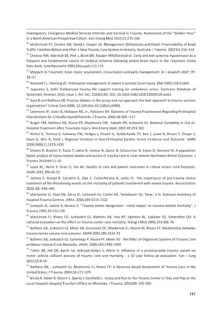 147
Investigators. Emergency Medical Services Intervals and Survival in Trauma: Assessment of the $Golden Hour%
in a North American Prospective Cohort. Ann Emerg Med 2010;55:235 246
56
McDermott FT, Cordne SM, David J. Cooper DJ. Management Deficiencies and Death Preventability of Road
Traffic Fatalities Before and After a New Trauma Care System in Victoria, Australia. J Trauma. 2007;63:331+338
57
Chesnut RM, Marshall SB, Piek J, Blunt BA, Klauber MR,Marshall LF. Early and late systemic hypotension as a
frequent and fundamental source of cerebral ischemia following severe brain injury in the Traumatic Coma
Data Bank. Acta Neurochir 1993;59(suppl):121 125
58
Moppett IK.Traumatic brain injury: assessment, resuscitation and early management. Br J Anaesth 2007; 99:
18+31
59
Hammell CL, Henning JD. Prehospital management of severe traumatic brain injury. BMJ 2009;338:b1683
60
Jayarama S, Sethi D.Advanced trauma life support training for ambulance crews. Cochrane Database of
Systematic Reviews 2010, Issue 1. Art. No.: CD003109. DOI: 10.1002/14651858.CD003109.pub2
61
Haas B and Nathens AB. Pro/con debate: Is the scoop and run approach the best approach to trauma services
organization? Critical Care 2008, 12:224 (doi:10.1186/cc6980)
62
Salomone JP, Ustin JS, McSwain NE, Jr., Feliciano DV. Opinions of Trauma Practitioners Regarding Prehospital
Interventions for Critically Injured Patients. J Trauma. 2005;58:509 +517
63
Bulger EM, Nathens AB, Rivara FP, MacKenzie EM, Sabath DR, Jurkovich GJ. National Variability in Out of
Hospital Treatment After Traumatic Injury. Ann Emerg Med. 2007;49:293 301
64
Nichol G, Thomas E, Callaway CW, Hedges J, Powell JL, Aufderheide TP, Rea T, Lowe R, Brown T, Dreyer J,
Davis D, Idris A, Stiell I. Regional Variation in Out of Hospital Cardiac Arrest Incidence and Outcome. JAMA
2008;300(12):1423 1431
65
Simons R, Brasher P, Taulu T, lakha N, molnar N, Caron N, Schuurman N, Evans D, Hameed M. A population
based analysis of injury related deaths and access of trauma care in rural remote Northwest British Columnia. J
Trauma 2010;69:11 19
66
Joynt KE, Harris Y, Orav EJ, Jha AK. Quality of care and patient outcomes in critical access rural hospitals.
JAMA 2011;306:45 52
67
Gomes E, Araújo R, Carneiro A, Dias C, Costa Pereira A, Lecky FE. The importance of pre trauma centre
treatment of life threatening events on the mortality of patients transferred with severe trauma. Resuscitation
2010 ;81: 440+445
68
MacKenzie EJ, Hoyt DB, Sacra JC, Jurkovich GJ, Carlini AR, Teitelbaum SD, Teter, Jr H. National Inventory of
Hospital Trauma Centers. JAMA. 2003;289:1515 1522
69
Sampalis JS, Lavoie A, Boukas S: `Trauma center designation : initial impact on trauma related mortality`. J
Trauma 1995;39:232 239
70
MacKenzie EJ, Rivara FD, Jurkovitch GJ, Nathens AB, Frey KP, Egleston BL, Salkever DS, Scharstfein DO. A
national evaluation on the effect on trauma center care mortality. N Engl J Med 2006;354:366 78
71
Nathens AB, Jurkovich GJ, Maier AB, Grossman DC, Mackenzie EJ, Moore M, Rivara FP. Relationship between
trauma center volume and outcome. JAMA 2001;285:1164 71
72
Nathens AB, Jurkovich GJ, Cummings P, Rivara FP, Maier RV. The Effect of Organized Systems of Trauma Care
on Motor Vehicle Crash Mortality. JAMA. 2000;283:1990 1994
73
Tallon JM, Fell DB, Karim SA, Ackroyd Stolarz S, Petrie D. Influence of a province wide trauma system on
motor vehicle collision process of trauma care and mortality : a 10 year follow up evaluation. Can J Surg
2012;55:8 14
74
Nathens AB, , Jurkovich GJ, Mackenzie EJ, Rivara FP. A Resource Based Assessment of Trauma Care in the
United States. J Trauma. 2004;56:173+178
75
Nirula R, Maier R, Moore E, Sperry J, Gentilello L. Scoop and Run to the Trauma Center or Stay and Play at the
Local Hospital: Hospital Transfer s Effect on Mortality. J Trauma. 2010;69: 595+601
 