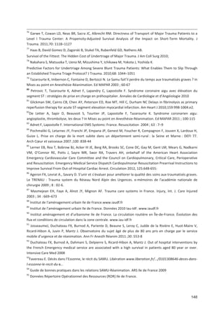 148
76
Garwe T, Cowan LD, Neas BR, Sacra JC, Albrecht RM. Directness of Transport of Major Trauma Patients to a
Level I Trauma Center: A Propensity Adjusted Survival Analysis of the Impact on Short Term Mortality. J
Trauma. 2011;70: 1118+1127
77
Haas B, David Gomez D, Zagorski B, Stukel TA, Rubenfeld GD, Nathens AB.
Survival of the Fittest: The Hidden Cost of Undertriage of Major Trauma. J Am Coll Surg 2010;
78
Nakahara S, Matsuoka T, Ueno M, Mizushima Y, Ichikawa M, Yokota J, Yoshida K.
Predictive Factors for Undertriage Among Severe Blunt Trauma Patients: What Enables Them to Slip Through
an Established Trauma Triage Protocol? J Trauma. 2010;68: 1044+1051
79
Tazarourte K, Imbernon C, Fontaine D, Bertozzi N. Le Samu fait il perdre du temps aux traumatisés graves ? In
Mises au point en Anesthésie Réanimation. Ed MAPAR 2003 ; 60 67
80
Petrovic T, Tazarourte K, Adnet F, Lapandry C, Lapostolle F. Syndrome coronaire aigu avec élévation du
segment ST : stratégies de prise en charge en préhospitalier. Annales de Cardiologie et d Angéiologie 2010
81
Glickman SW, Cairns CB, Chen AY, Peterson ED, Roe MT, Hill C, Durham NC Delays in fibrinolysis as primary
reperfusion therapy for acute ST segment elevation myocardial infarction. Am Heart J 2010;159:998 1004.e2.
82
De Letter A, Sapir D, Beauvoit S, Tourtier JP, Lapostolle F, Tazarourte K. Syndrome coronarien aigu:
angioplastie, thrombolyse, les deux ? In Mises au point en Anesthésie Réanimation. Ed MAPAR 2011 ; 100 115
83
Adnet F, Lapostolle F. International EMS Systems: France. Resuscitation 2004 ; 63 : 7+9
84
Pochmaliki G, Letarnec JY, Franchi JP, Empana JP, Genest M, Foucher R, Compagnon F, Jouven X, Lardoux H,
Guize L. Prise en charge de la mort subite dans un département semi rural : la Seine et Marne : DEFI 77.
Arch C#ur et vaisseaux 2007 ;100 :838 44
85
Lerner EB, Rea T, Bobrow BJ, Acker III JE, Berg RA, Brooks SC, Cone DC, Gay M, Gent LM, Mears G, Nadkarni
VM, O Connor RE, Potts J, Sayre MR, Swor RA, Travers AH, onbehalf of the American Heart Association
Emergency Cardiovascular Care Committee and the Council on Cardiopulmonary, Critical Care, Perioperative
and Resuscitation. Emergency Medical Service Dispatch Cardiopulmonar Resuscitation Prearrival Instructions to
Improve Survival From Out of Hospital Cardiac Arrest. Circulation 2012, 125:648 655:
86
Ageron FX, Levrat A., Savary D. S unir et s évaluer pour améliorer la qualité des soins aux traumatisés graves.
Le TRENAU : Trauma system du Réseau Nord Alpin des Urgences. e mémoires de l*académie nationale de
chirurgie 2009 ; 8 : 02 6.
87
Masmejean EH, Faye A, Alnot JY, Mignon AF. Trauma care systems in France. Injury, Int. J. Care Injured
2003 ; 34 : 669+673
88
Institut de l aménagement urbain Ile de France.www.iaudf.fr
89
Institut de l aménagement urbain Ile de France. Données 2010 Iau IdF. www.iaudf.fr
90
Institut aménagement et d urbanisme Ile de France. La circulation routière en Île de France. Évolution des
flux et conditions de circulation dans la zone centrale. www.iau idf.fr
91
JosseaumeJ, Duchateau FX, Burnod A, Pariente D, Beaune S, Leroy C, Judde de la Rivière E, Huot Maire V,
Ricard Hibon A, Juvin P, Mantz J. Observatoire du sujet âgé de plus de 80 ans pris en charge par le service
mobile d urgence et de réanimation. Ann Fr Anesth Réanim 2011 ;30 :553 8
92
Duchateau FX, Burnod A, Dahmani S, Delpierre S, Ricard Hibon A, Mantz J. Out of hospital interventions by
the French Emergency medical service are associated with a high survival in patients aged 80 year or over.
Intensive Care Med 2008
93
Favereau E. Décès dans l Essonne, le récit du SAMU. Libération www.liberation.fr/.../0101308646 deces dans
l essonne le recit du s...
94
Guide de bonnes pratiques dans les relations SAMU Réanimation. ARS Ile de France 2009
95
Données Répertoire Opérationnel des Ressources (ROR) Ile de France.
 