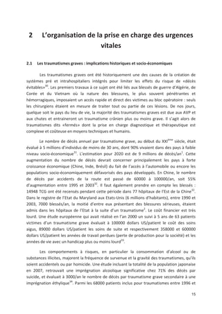 15
2 L organisation de la prise en charge des urgences
vitales
2.1 Les traumatismes graves : implications historiques et socio économiques
Les traumatismes graves ont été historiquement une des causes de la création de
systèmes pré et intrahospitaliers intégrés pour limiter les effets du risque de «décès
évitables»30
. Les premiers travaux à ce sujet ont été liés aux blessés de guerre d Algérie, de
Corée et du Vietnam où la nature des blessures, le plus souvent pénétrantes et
hémorragiques, imposaient un accès rapide et direct des victimes au bloc opératoire : seuls
les chirurgiens étaient en mesure de traiter tout ou partie de ces lésions. De nos jours,
quelque soit le pays du lieu de vie, la majorité des traumatismes graves est due aux AVP et
aux chutes et entraineront un traumatisme crânien plus ou moins grave. Il s agit alors de
traumatismes dits «fermés» dont la prise en charge diagnostique et thérapeutique est
complexe et coûteuse en moyens techniques et humains.
Le nombre de décès annuel par traumatisme grave, au début du XXIème
siècle, était
évalué à 5 millions d individus de moins de 30 ans, dont 90' vivaient dans des pays à faible
niveau socio économique31
. L estimation pour 2020 est de 9 millions de décès/an1
. Cette
augmentation du nombre de décès devrait concerner principalement les pays à forte
croissance économique (Chine, Inde, Brésil) du fait de l accès à l automobile ou encore les
populations socio économiquement défavorisés des pays développés. En Chine, le nombre
de décès par accidents de la route est passé de 60000 à 100000/an, soit 55'
d augmentation entre 1995 et 200332
. Il faut également prendre en compte les blessés :
14948 TCG ont été recensés pendant cette période dans 77 hôpitaux de l Est de la Chine32
.
Dans le registre de l Etat du Maryland aux Etats Unis (6 millions d habitants), entre 1990 et
2003, 7000 blessés/an, la moitié d entre eux présentant des blessures sérieuses, étaient
admis dans les hôpitaux de l Etat à la suite d un traumatisme2
. Le coût financier est très
lourd. Une étude européenne qui avait réalisé en l an 2000 un suivi à 5 ans de 63 patients
victimes d un traumatisme grave évaluait à 100000 dollars US/patient le coût des soins
aigus, 89000 dollars US/patient les soins de suite et respectivement 358000 et 600000
dollars US/patient les années de travail perdues (perte de production pour la société) et les
années de vie avec un handicap plus ou moins lourd33
.
Les comportements à risques, en particulier la consommation d alcool ou de
substances illicites, majorent la fréquence de survenue et la gravité des traumatismes, qu ils
soient accidentels ou par homicide. Une étude incluant la totalité de la population japonaise
en 2007, retrouvait une imprégnation alcoolique significative chez 71' des décès par
suicide, et évaluait à 3000/an le nombre de décès par traumatisme grave secondaire à une
imprégnation éthylique34
. Parmi les 68000 patients inclus pour traumatismes entre 1996 et
 