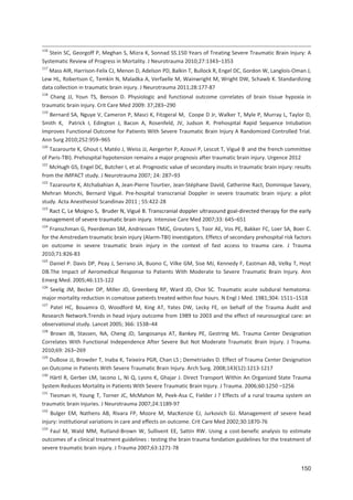150
116
Stein SC, Georgoff P, Meghan S, Mizra K, Sonnad SS.150 Years of Treating Severe Traumatic Brain Injury: A
Systematic Review of Progress in Mortality. J Neurotrauma 2010;27:1343+1353
117
Mass AIR, Harrison Felix CJ, Menon D, Adelson PD, Balkin T, Bullock R, Engel DC, Gordon W, Langlois Oman J,
Lew HL, Robertson C, Temkin N, Maladka A, Verfaelle M, Wainwright M, Wright DW, Schawb K. Standardizing
data collection in traumatic brain injury. J Neurotrauma 2011;28:177 87
118
Chang JJ, Youn TS, Benson D. Physiologic and functional outcome correlates of brain tissue hypoxia in
traumatic brain injury. Crit Care Med 2009: 37;283+290
119
Bernard SA, Nguye V, Cameron P, Masci K, Fitzgeral M, Coope D Jr, Walker T, Myle P, Murray L, Taylor D,
Smith K, Patrick I, Edington J, Bacon A, Rosenfeld, JV, Judson R. Prehospital Rapid Sequence Intubation
Improves Functional Outcome for Patients With Severe Traumatic Brain Injury A Randomized Controlled Trial.
Ann Surg 2010;252:959+965
120
Tazarourte K, Ghout I, Matéo J, Weiss JJ, Aergerter P, Azouvi P, Lescot T, Vigué B and the french committee
of Paris TBI). Prehospital hypotension remains a major prognosis after traumatic brain injury. Urgence 2012
121
McHugh GS, Engel DC, Butcher I, et al. Prognostic value of secondary insults in traumatic brain injury: results
from the IMPACT study. J Neurotrauma 2007; 24: 287+93
122
Tazarourte K, Atchabahian A, Jean Pierre Tourtier, Jean Stéphane David, Catherine Ract, Dominique Savary,
Mehran Monchi, Bernard Vigué. Pre hospital transcranial Doppler in severe traumatic brain injury: a pilot
study. Acta Anesthesiol Scandinav 2011 ; 55:422 28
123
Ract C, Le Moigno S, Bruder N, Vigué B. Transcranial doppler ultrasound goal directed therapy for the early
management of severe traumatic brain injury. Intensive Care Med 2007;33: 645+651
124
Franschman G, Peerdeman SM, Andriessen TMJC, Greuters S, Toor AE, Vos PE, Bakker FC, Loer SA, Boer C.
for the Amstredam traumatic brain injury (Alarm TBI) investigators. Effetcs of secondary prehospital risk factors
on outcome in severe traumatic brain injury in the context of fast access to trauma care. J Trauma
2010;71:826 83
125
Daniel P. Davis DP, Peay J, Serrano JA, Buono C, Vilke GM, Sise MJ, Kennedy F, Eastman AB, Velky T, Hoyt
DB.The Impact of Aeromedical Response to Patients With Moderate to Severe Traumatic Brain Injury. Ann
Emerg Med. 2005;46:115 122
126
Seelig JM, Becker DP, Miller JD, Greenberg RP, Ward JD, Choi SC. Traumatic acute subdural hematoma:
major mortality reduction in comatose patients treated within four hours. N Engl J Med. 1981;304: 1511+1518
127
Patel HC, Bouamra O, Woodford M, King AT, Yates DW, Lecky FE, on behalf of the Trauma Audit and
Research Network.Trends in head injury outcome from 1989 to 2003 and the effect of neurosurgical care: an
observational study. Lancet 2005; 366: 1538+44
128
Brown JB, Stassen, NA, Cheng JD, Sangosanya AT, Bankey PE, Gestring ML. Trauma Center Designation
Correlates With Functional Independence After Severe But Not Moderate Traumatic Brain Injury. J Trauma.
2010;69: 263+269
129
DuBose JJ, Browder T, Inaba K, Teixeira PGR, Chan LS ; Demetriades D. Effect of Trauma Center Designation
on Outcome in Patients With Severe Traumatic Brain Injury. Arch Surg. 2008;143(12):1213 1217
130
Härtl R, Gerber LM, Iacono L, Ni Q, Lyons K, Ghajar J. Direct Transport Within An Organized State Trauma
System Reduces Mortality in Patients With Severe Traumatic Brain Injury. J Trauma. 2006;60:1250 +1256
131
Tiesman H, Young T, Torner JC, McMahon M, Peek Asa C, Fielder J ? Effects of a rural trauma system on
traumatic brain injuries. J Neurotrauma 2007;24:1189 97
132
Bulger EM, Nathens AB, Rivara FP, Moore M, MacKenzie EJ, Jurkovich GJ. Management of severe head
injury: institutional variations in care and effects on outcome. Crit Care Med 2002;30:1870 76
133
Faul M, Wald MM, Rutland Brown W, Sullivent EE, Sattin RW. Using a cost benefic analysis to estimate
outcomes of a clinical treatment guidelines : testing the brain trauma fondation guidelines for the treatment of
severe traumatic brain injury. J Trauma 2007;63:1271 78
 