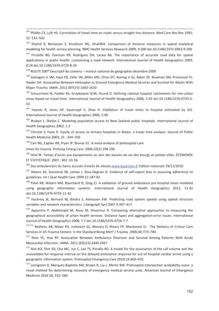 152
155
Phibbs CS, Luft HS. Correlation of travel time on roads versus straight line distance. Med Care Res Rev 1995;
52: 532+542
156
Shahid R, Bertazzon S, Knudtson ML, GhaliWA. Comparison of distance measures in spatial analytical
modeling for health service planning. BMC Health Services Research 2009, 9:200 doi:10.1186/1472 6963 9 200
157
Frizzelle BG, Evenson KR, Rodriguez DA, Laraia BA. The importance of accurate road data for spatial
applications in public health: customizing a road network. International Journal of Health Geographics 2009,
8:24 doi:10.1186/1476 072X 8 24
158
ROUTE 500® Descriptif de contenu + Institut national de géographie décembre 2009
159
Galvagno Jr SM, Haut ER, Zafar SN, Millin MG, Efron DT, Koenig Jr GJ, Baker SP, Bowman SM, Pronovost PJ,
Haider AH. Association Between Helicopter vs Ground Emergency Medical Services and Survival for Adults With
Major Trauma. JAMA. 2012;307(15):1602 1610
160
Schuurmam N, Fiedler RS, Grzybowski SCW, Grund D. Defining rational hospital catchments for non urban
areas based on travel time. International Journal of Health Geographics 2006, 5:43 doi:10.1186/1476 072X 5
43
161
Haynes R, Jones AP, Sauerzapf V, Zhao H. Validation of travel times to hospital estimated by GIS.
International Journal of Health Geographics 2006, 5:40
162
Brabyn L, Skellys C. Modeling population access to New Zealand public hospitals. International Journal of
Health Geographics 2002, 1:3
163
Christie S, Fone D. Equity of access to tertiary hospitals in Wales: a travel time analysis. Journal of Public
Health Medicine 2003; 25 : 344+350
164
Carr BG, Caplan JM, Pryor JP, Branas CC. A meta analysis of prehospital care
times for trauma. Prehosp Emerg Care. 2006;10(2):198 206
165
Hilal M. Temps d accès aux équipements au sein des bassins de vie des bourgs et petites villes. ÉCONOMIE
ET STATISTIQUE 2007 ; 402 :41 56
166
Des ambulanciers du Samu accusés d*excès de vitesse.www.leparisien.fr Edition nationale 29/11/2010
167
Adams AS, Soumeraï SB, Lomas J, Ross Degnan D. Evidence of self report bias in assessing adherence to
guidelines. Int J Qual Health Care.1999;11:187 92
168
Patel AB, Waters NM, Blanchard IE, Doig CJ. A validation of ground ambulance pre hospital times modeled
using geographic information systems. International Journal of Health Geographics 2012, 11:42
doi:10.1186/1476 072X 11 42
169
Hackney JK, Bernard M, Bindra S, Axhausen KW. Predicting road system speeds using spatial structure
variables and network characteristics. J Geograph Syst 2007 9:397+417
170
Apparicio P, Abdelmajid M, Rivas M, Shearmur R. Comparing alternative approaches to measuring the
geographical accessibility of urban health services: Distance types and aggregation error issues. International
Journal of Health Geographics 2008, 7:7 doi:10.1186/1476 072X 7 7
171171
Nathens AB, Maier RV, Jurkovich GJ, Monary D, Rivara FP, Mackenzie EJ. The Delivery of Critical Care
Services in US Trauma Centers: Is the Standard Being Met? J Trauma. 2006;60:773+784
172
Shen YC, Hsia RY. Association Between Ambulance Diversion and Survival Among Patients With Acute
Myocardial Infarction. JAMA. 2011;305(23):2440 2447
173
Ahn KO, Shin SD, Cha WC, Jun C, Lee TS, Pirrallo RG. A model for the association of the call volume and the
unavailable for response interval on the delayed ambulance response for out of hospital cardiac arrest using a
geographic information system. Prehospital Emergency Care 2010;14:469+476
174
Livingston D, Marques Baptista AM, Brown R, Liu J, Merlin MA. Prehospital intervention probability score: a
novel method for determining necessity of emergency medical service units. American Journal of Emergency
Medicine 2010 28, 552+560
 