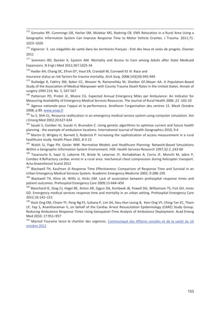 153
175
Gonzalez RP, Cummings GR, Harlan SM, Mulekar MS, Rodning CB. EMS Relocation in a Rural Area Using a
Geographic Information System Can Improve Response Time to Motor Vehicle Crashes. J Trauma. 2011;71:
1023+1026
176
Vigneron E. Les inégalités de santé dans les territoires français : Etat des lieux et voies de progrès. Elsevier
2011
177
Sommers BD, Baicker K, Epstein AM. Mortality and Access to Care among Adults after State Medicaid
Expansions. N Engl J Med 2012;367:1025 34
178
Haider AH, Chang DC, Efron DT, Haut ER, Crandall M, Cornwell EE III. Race and
insurance status as risk factors for trauma mortality. Arch Surg. 2008;143(10):945 949
179
Rutledge R, Fakhry SM, Baker CC, Weaver N, Ramenofsky M, Sheldon GF,Meyer AA. A Population Based
Study of the Association of Medical Manpower with County Trauma Death Rates in the United States. Annals of
surgery 1994 219, No. 5, 547 567
180
Patterson PD, Probst JC, Moore CG. Expected Annual Emergency Miles per Ambulance: An Indicator for
Measuring Availability of Emergency Medical Services Resources. The Journal of Rural Health 2006 ;22 :102 10
181
Agence nationale pour l appui et la performance. Améliorer l organisation des centres 15. Meah Octobre
2008, p 89. www.anap.fr
182
Su S, Shih CL. Resource reallocation in an emergency medical service system using computer simulation. Am
J Emerg Med 2002;20:627 634
183
Sasaki S, Comber AJ, Suzuki H, Brunsdon C. Using genetic algorithms to optimise current and future health
planning the example of ambulance locations. International Journal of Health Geographics 2010, 9:4
184
Martin D, Wrigley H, Barnett S, Roderick P: Increasing the sophistication of access measurement in a rural
healthcare study. Health Place 2002, 8:3 13
185
Walsh SJ, Page PH, Gesler WM. Normative Models and Healthcare Planning: Network Based Simulations
Within a Geographic Information System Environment. HSR: Health Services Research 1997;32:2 ;243 60
186
Tazarourte K, Sapir D, Laborne FX, Briole N, Letarnec JY, Atchabahian A, Cornu JF, Monchi M, Jabre P,
Combes X.Refractory cardiac arrest in a rural area: mechanical chest compression during helicopter transport.
Acta Anaesthesiol Scand 2012
187
Blackwell TH, Kaufman JS Response Time Effectiveness: Comparison of Response Time and Survival in an
Urban Emergency Medical Services System. Academic Emergency Medicine 2002; 9:288+295
188
Blackwell TH, Kline JA, Willis JJ, Hicks GM. Lack of association between prehospital response times and
patient outcomes. Prehospital Emergency Care 2009;13:444+450
189
Blanchard IE, Doig CJ, Hagel BE, Anton AR, Zygun DA, Kortbeek JB, Powell DG, Williamson TS, Fick GH, Innes
GD. Emergency medical services response time and mortality in an urban setting. Prehospital Emergency Care
2012;16:142+151
190
Hock Ong EM, Chiam TF, Peng Ng FS, Sultana P, Lim SH, Sieu Hon Leong B, Kein Ong VY, Ching Tan EC, Tham
LP, Yap S, Anantharaman V, on behalf of the Cardiac Arrest Resuscitation Epidemiology (CARE) Study Group.
Reducing Ambulance Response Times Using Geospatial+Time Analysis of Ambulance Deployment. Acad Emerg
Med 2010; 17:951+957
191
Marisol Touraine lance le chantier des urgences. Communiqué des Affaires sociales et de la santé du 16
octobre 2012
 