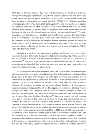 16
2008 dans la National Trauma Data Bank Nord Américaine, la moitié présentait une
imprégnation éthylique significative2
. Les patients alcoolisés présentaient des lésions plus
graves, requéraient plus de gestes invasifs (OR : 4,16 ; 95' CI : 3.56+4.85) et avaient une
durée de séjour en réanimation plus longue (OR : 1,82 ; 95' CI : 1.71+1.94) pour un coût de
soins global plus élevé d au moins 2000 dollars/patient35
. Une imprégnation à la cocaïne
était détectée chez 20' des 4846 traumatisés inclus entre 2000 et 2005 dans un hôpital
spécialisé à Los Angeles. Les patients ayant un test positif à la cocaïne avaient deux fois plus
de risque de faire une infection pulmonaire au décours de leur hospitalisation36
. Certaines
populations sont à hauts risques : aux Etats Unis l incidence de survenue d un traumatisme
grave est multipliée par 10, selon que l on soit blanc non hispanique ou Afro Américain37
:
les conditions socio économiques défavorables étaient identifiées comme le facteur de
risque majeur. Enfin le vieillissement de la population des pays «riches» est un enjeu
pronostic majeur. En Europe, les chutes de leur hauteur sont la cause principale de TCG des
sujets âgés de plus de 70 ans38
.
Lorsqu il y a un décès par traumatisme, quelque soit les pays concernés, celui ci
surviendra dans plus de la moitié des cas immédiatement sur les lieux, 25 30' se produiront
dans les 6 heures et moins de 20' des décès seront tardifs, au delà du 7ème
jour suivant le
traumatisme2,39
. De facto, il est considéré que les décès immédiats sont du ressort de la
prévention et que la qualité d un système de soins sera jugée au travers des patients qui
survivent immédiatement après le traumatisme.
La prévention est essentielle et dépend, certes, de la volonté des autorités politiques
mais tout autant du niveau socio culturel et de bien être de la population, et de la possibilité
d avoir accès à des soins primaires pour les pathologies médicales. La prévention joue un
rôle essentiel pour prévenir les traumatismes. L exemple le plus flagrant concerne la sécurité
routière : Le port d une ceinture de sécurité, d un casque pour les motocyclistes et
l adoption de limitations de vitesse ont permis de réduire l incidence des traumatismes
corporels graves dans les pays suffisamment développés pour susciter une politique de santé
publique. Aux Etats Unis, l adoption dans 29 Etats, de mesures limitant la vitesse des
véhicules à 65 miles/heure (104 kms/h) aurait permis de sauver 3000 vies/an et de réduire le
coût des soins d au moins 2 milliards de dollars/an40
. Dans cette étude, il était intéressant de
noter que le coût global des soins pour la prise en charge des traumatismes liés aux
accidents de trafic, en 2000 aux Etats Unis, était estimé à 231 milliards de dollars. Il ne
s agissait là que de l estimation des coûts directs n incluant pas la prise en charge à long
terme d éventuels handicaps, ou du nombre d années de vie «productives pour la société»
perdues. Une méta analyse de la Cochrane, publiée en 2006, analysant 36 études consacrées
aux effets de la mise en place d une réduction de vitesse, confirmait une baisse de 14 à 72'
des accidents, de 8 à 46' des blessures et de 45' des lésions sévères et décès41
. La
prévention passe également par les conseils donnés par le médecin traitant. Aux Etats Unis,
la délivrance par le médecin traitant à son patient, du conseil de ne plus conduire en raison
d un état de santé altéré, a permis de réduire de 45', le nombre d accidents corporels42
.
 