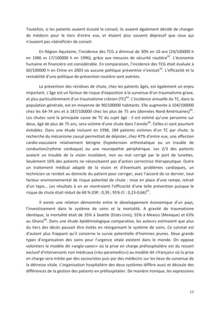 17
Toutefois, si les patients avaient écouté le conseil, ils avaient également décidé de changer
de médecin pour le tiers d entre eux, et étaient plus souvent dépressif que ceux qui
n avaient pas «bénéficié» de conseil.
En Région Aquitaine, l incidence des TCG a diminué de 30' en 10 ans (24/100000 h
en 1986 vs 17/100000 h en 1996), grâce aux mesures de sécurité routière43
. L économie
humaine et financière est considérable. En comparaison, l incidence des TCG était évaluée à
60/100000 h en Chine en 2003 où aucune politique préventive n existait32
. L efficacité et la
rentabilité d une politique de prévention routière sont avérées.
La prévention des récidives de chute, chez les patients âgés, est également un enjeu
important. L âge est un facteur de risque d exposition à la survenue d un traumatisme grave,
et plus particulièrement d un traumatisme crânien (TC)44
. L incidence annuelle du TC, dans la
population générale, est en moyenne de 90/100000 habitants. Elle augmente à 104/100000
chez les 64 74 ans et à 287/100000 chez les plus de 75 ans (données Nord Américaines)45
.
Les chutes sont la principale cause de TC du sujet âgé : il est estimé qu une personne sur
deux, âgé de plus de 75 ans, sera victime d une chute dans l année46
. Celles ci sont pourtant
évitables. Dans une étude incluant en 1998, 184 patients victimes d un TC par chute, la
recherche du mécanisme causal permettait de dépister, chez 47' d entre eux, une affection
cardio vasculaire relativement bénigne (hypotension orthostatique ou un trouble de
conduction/rythme cardiaque) ou une neuropathie périphérique. Les 2/3 des patients
avaient un trouble de la vision invalidant, non ou mal corrigé par le port de lunettes.
Seulement 16' des patients ne nécessitaient pas d action correctrice thérapeutique. Outre
un traitement médical adapté de la vision et d éventuels problèmes cardiaques, un
technicien se rendait au domicile du patient pour corriger, avec l accord de ce dernier, tout
facteur environnemental de risque potentiel de chute : mise en place d une rampe, retrait
d un tapis! Les résultats à un an montraient l efficacité d une telle prévention puisque le
risque de chute était réduit de 60 ' (OR : 0,39 ; 95' CI : 0,23 0,66)47
.
Il existe une relation démontrée entre le développement économique d un pays,
l investissement dans le système de soins et la mortalité. A gravité de traumatisme
identique, la mortalité était de 35' à Seattle (Etats Unis), 55' à Mexico (Mexique) et 63'
au Ghana48
. Dans une étude épidémiologique comparative, les auteurs estimaient que plus
du tiers des décès pouvait être évités en réorganisant le système de soins. Ce constat est
d autant plus frappant qu il concerne la survie potentielle d hommes jeunes. Deux grands
types d organisation des soins pour l urgence vitale existent dans le monde. On oppose
volontiers le modèle dit «anglo saxon» où la prise en charge préhospitalière est du ressort
exclusif d intervenants non médicaux («les paramedics») au modèle dit «français» où la prise
en charge sera initiée par des secouristes puis par des médecins sur les lieux de survenue de
la détresse vitale. L organisation hospitalière des deux systèmes diffère aussi et découle des
différences de la gestion des patients en préhospitalier. De manière ironique, les expressions
 