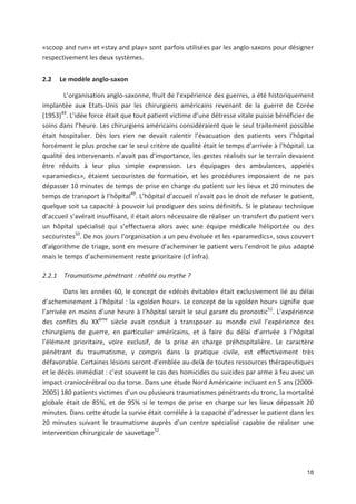 18
«scoop and run» et «stay and play» sont parfois utilisées par les anglo saxons pour désigner
respectivement les deux systèmes.
2.2 Le modèle anglo saxon
L organisation anglo saxonne, fruit de l expérience des guerres, a été historiquement
implantée aux Etats Unis par les chirurgiens américains revenant de la guerre de Corée
(1953)49
. L idée force était que tout patient victime d une détresse vitale puisse bénéficier de
soins dans l heure. Les chirurgiens américains considéraient que le seul traitement possible
était hospitalier. Dès lors rien ne devait ralentir l évacuation des patients vers l hôpital
forcément le plus proche car le seul critère de qualité était le temps d arrivée à l hôpital. La
qualité des intervenants n avait pas d importance, les gestes réalisés sur le terrain devaient
être réduits à leur plus simple expression. Les équipages des ambulances, appelés
«paramedics», étaient secouristes de formation, et les procédures imposaient de ne pas
dépasser 10 minutes de temps de prise en charge du patient sur les lieux et 20 minutes de
temps de transport à l hôpital49
. L hôpital d accueil n avait pas le droit de refuser le patient,
quelque soit sa capacité à pouvoir lui prodiguer des soins définitifs. Si le plateau technique
d accueil s avérait insuffisant, il était alors nécessaire de réaliser un transfert du patient vers
un hôpital spécialisé qui s effectuera alors avec une équipe médicale héliportée ou des
secouristes50
. De nos jours l organisation a un peu évoluée et les «paramedics», sous couvert
d algorithme de triage, sont en mesure d acheminer le patient vers l endroit le plus adapté
mais le temps d acheminement reste prioritaire (cf infra).
2.2.1 Traumatisme pénétrant : réalité ou mythe ?
Dans les années 60, le concept de «décès évitable» était exclusivement lié au délai
d acheminement à l hôpital : la «golden hour». Le concept de la «golden hour» signifie que
l arrivée en moins d une heure à l hôpital serait le seul garant du pronostic51
. L expérience
des conflits du XXème
siècle avait conduit à transposer au monde civil l expérience des
chirurgiens de guerre, en particulier américains, et à faire du délai d arrivée à l hôpital
l élément prioritaire, voire exclusif, de la prise en charge préhospitalière. Le caractère
pénétrant du traumatisme, y compris dans la pratique civile, est effectivement très
défavorable. Certaines lésions seront d emblée au delà de toutes ressources thérapeutiques
et le décès immédiat : c est souvent le cas des homicides ou suicides par arme à feu avec un
impact craniocérébral ou du torse. Dans une étude Nord Américaine incluant en 5 ans (2000
2005) 180 patients victimes d un ou plusieurs traumatismes pénétrants du tronc, la mortalité
globale était de 85', et de 95' si le temps de prise en charge sur les lieux dépassait 20
minutes. Dans cette étude la survie était corrélée à la capacité d adresser le patient dans les
20 minutes suivant le traumatisme auprès d un centre spécialisé capable de réaliser une
intervention chirurgicale de sauvetage52
.
 