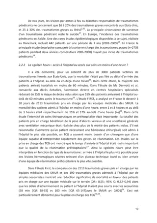 19
De nos jours, les lésions par armes à feu ou blanches responsables de traumatismes
pénétrants ne concernent que 16 à 20' des traumatismes graves rencontrés aux Etats Unis,
et 25 à 30' des traumatismes graves au Brésil2,31
. La principale circonstance de survenue
d un traumatisme pénétrant reste le suicide37
. En Europe, l incidence des traumatismes
pénétrants est faible. Une des rares études épidémiologiques disponibles à ce sujet, réalisée
au Danemark, incluait 442 patients sur une période de 7 ans (2002 2009)53
. En France la
principale étude descriptive consacrée à la prise en charge des traumatismes graves (n=2703
patients pendant deux années consécutives 2006 2008) n avait pas inclus de traumatismes
pénétrants54
.
2.2.2 La «golden hour» : accès à l hôpital ou accès aux soins en moins d une heure ?
Il a été démontré, pour un collectif de plus de 3000 patients victimes de
traumatismes fermés aux Etats Unis, que la mortalité n était pas liée au délai d arrivée des
patients à l hôpital, au delà ou en deçà d une heure55
. Dans cette étude, la majorité des
patients arrivait toutefois en moins de 60 minutes. Dans l étude de Mc Dermott et al.
consacrée aux décès évitables, l admission directe en centres hospitaliers spécialisés
réduisait de 25' le risque de décès indus alors que 55' des patients arrivaient à l hôpital au
delà de 60 minutes après le traumatisme56
. L étude FIRST, a analysé en France le devenir à
30 jours de 2513 traumatisés pris en charge par les équipes médicales des SMUR. La
mortalité des patients admis à l hôpital en moins d une heure, entre 1 et 3 heures et au delà
de 3 heures était respectivement de 15' et 17' au delà d une heure (ns)54
. Dans cette
étude l intensité de soins thérapeutiques en préhospitalier était importante : la totalité des
patients pris en charge bénéficiait de la pose d abords veineux et une anesthésie générale
avec ventilation mécanique était réalisée chez plus de la moitié des patients inclus. S il est
raisonnable d admettre qu un patient nécessitant une hémostase chirurgicale soit admis à
l hôpital le plus vite possible, un TCG a souvent moins besoin d un chirurgien que d une
équipe capable d entreprendre rapidement des gestes de réanimation. Les études sur la
prise en charge des TCG ont montré que le temps d arrivée à l hôpital était moins important
que la qualité de la réanimation préhospitalière57
. Ainsi la «golden hour» peut être
interprétée en fonction du type de traumatisme : arrivée à l hôpital le plus vite possible pour
des lésions hémorragiques sévères relevant d un plateau technique lourd ou bien arrivée
d une équipe de réanimation préhospitalière le plus vite possible.
Dans l étude First, la comparaison des 2513 traumatisés graves pris en charge par les
équipes médicales des SMUR et des 190 traumatisés graves adressés à l hôpital par de
simples secouristes montrait une réduction significative de mortalité en faveur des patients
pris en charge par une équipe médicale sur le terrain (OR : 0,55 ; 95' IC: 0,32+0,94) alors
que les délais d acheminement du patient à l hôpital étaient plus courts avec les secouristes
(58 min [IQR 38 92] vs 100 min [IQR 65 147]avec le SMUR p< 0,001)54
. Ceci est
particulièrement démontré pour la prise en charge des TCG58,59
.
 