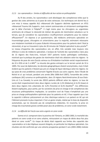 20
2.2.3 Les «paramedics» : limites et difficultés de leur action en préhospitalier
Au fil des années, les «paramedics» vont développer des compétences telles que la
gestion des voies aériennes ou la pose de voies veineuses. Ces techniques ont donné lieu à
une mise à niveau appelée ALS «Advanced Life Support» déclinée également en ATLS
«Advanced Trauma Life Support», mais restent controversées et strictement contingentées
par le délai d arrivée à l hôpital60
. Il s agit moins pour les chirurgiens ou urgentistes
américains de critiquer la nécessité de réaliser des gestes de réanimation salvateurs sur le
terrain, que de considérer les «paramedics» insuffisamment compétents pour les réaliser
efficacement61
. En réponse à un questionnaire, 182 médecins américains spécialisés en
traumatologie grave, chirurgiens et universitaires pour la majorité, estimaient nécessaire
une intubation trachéale et la pose d abords intravasculaires pour les patients dont l état le
nécessitait, et qui se trouvaient à plus de 20 minutes de l hôpital spécialisé le plus proche62
.
Le niveau d expertise des «paramedics» est, en effet, très variable mais toujours très
inférieur à celui de médecins spécialisés. L analyse de l activité des «paramedics» dans plus
de 15 régions des Etats Unis, incluant 3357 patients toutes pathologies confondues,
montrait que la pratique des gestes de réanimation était très aléatoire selon les régions : la
fréquence de pose de voie d accès veineux ou d intubation trachéale variait respectivement
de 22 à 95' et de 5 à 48'63
. La réussite des gestes entrepris sur le terrain variait de 33 à
100'. Par souci de diplomatie, les données géographiques étaient anonymisées, mais il était
évident que les patients n étaient pas pris en charge de façon identique selon les régions. Ce
qui pose de vrais problèmes concernant l égalité d accès aux soins urgents. Dans l étude de
Nichol et al. qui incluait, pendant une année (Mai 2006 Avril 2007), l ensemble des arrêts
cardiaques (AC) survenus en préhospitalier, dans 10 régions Nord Américaines (8 aux Etats
Unis et 2 au Canada), la survie des 20522 patients différait selon les régions. Le taux de
survie était respectivement dans deux régions rurales de 1,1' (Alabama) et 6,1' (Iowa) et
dans deux régions très urbanisées de 3,2' (Toronto) et 8,1' (Seattle)64
. Ces différences
étaient expliquées, pour partie, par les variations de prise en charge et de compétences des
structures préhospitalières impliquées. Le caractère rural de l Iowa n empêchait pas une
prise en charge préhospitalière optimisée pour les patients en AC. Il faut rappeler que c est
la capacité à délivrer précocement un choc électrique externe à un patient en AC qui est
l élément pronostic le plus important. C est un geste simple, réalisé par le biais de dispositifs
automatisés, qui ne nécessite pas de compétences élaborées. En revanche, la prise en
charge des traumatisés graves semble poser plus de problèmes, en zone rurale notamment.
2.2.4 La difficulté de l accès aux soins urgents en zone rurale
Gomez et al. comparant dans la province de l Ontario, en 2002 2003, la mortalité des
patients en zone rurale et en zone urbaine, retrouvaient un risque de décès deux fois plus
élevé en zone rurale24
. Ce risque de décès était rapporté aux limites des capacités des
«paramedics» et à des hôpitaux souvent éloignés, en particulier les hôpitaux spécialisés. Ces
résultats ont été confirmés par une cohorte prospective pendant 5 ans (2001 2006) réalisée
 
