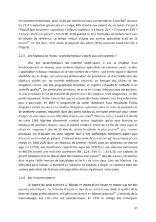 21
en Colombie Britannique, zone rurale par excellence avec une densité de 1 hab/km2
, où pour
les 2318 traumatisés graves pris en charge, 48' d entre eux avaient eu un temps d accès à
l hôpital (pas forcément spécialisés d ailleurs) supérieur à 1 heure, 21' > 2 heures et 13' >
3 heures. Parmi ces patients 725/2138 (31') avaient du être transférés secondairement vers
un hôpital de référence. Le temps médian d accès aux centres spécialisés était de 13
heures65
. De fait dans cette étude la majorité des décès (82') survenait avant l arrivée à
l hôpital.
2.2.5 Les hôpitaux en réseau : la problématique d accès aux soins urgents ?
Une des caractéristiques du système anglo saxon, a été la création d un
fonctionnement en réseau, pour certains hôpitaux spécialisés ou certaines zones rurales.
L appellation «réseau» implique un certain nombre de critères : une entité légale et dûment
identifiée qui le dirige, des processus d élaboration de procédures et d accréditations des
hôpitaux validés par les sociétés médicales savantes, un partage des tâches et des
obligations précis, une aire géographique identifiée, un registre exhaustif de l activité et un
contrôle qualité49
. Des protocoles communs, de prise en charge thérapeutique des patients,
et une procédure écrite de transfert de patient entre les hôpitaux, sont obligatoires. Un des
points important, réside dans le fait que les acteurs du réseau doivent tous être volontaires
pour y participer. En 1997 le programme de santé «Medicare Rural Hospitality Flexity
Program» s était consacré à la création d hôpitaux spécialisés dans les soins de proximité et
de première urgence, implantés dans des zones isolées du territoire américain pour tenter
d apporter une réponse aux difficultés d accès aux soins66
. Dans ce cadre, il avait été décidé
de créer 1268 hôpitaux dénommés «critical access hospitals» qu on peut traduire en
hôpitaux de premiers recours. Ceux ci étaient limités à moins de 25 lits de soins aigus et
situés en moyenne à plus de 56 kms du centre hospitalier le plus proche66
. Leur mission
principale est d assurer les soins urgents face à des pathologies médicales aigües puis
d assurer un transfert du patient. L idée est séduisante, le constat mitigé. Les patients pris en
charge en 2008 2009 dans ces hôpitaux de premier recours pour un syndrome coronarien
aigu (n= 10703), une insuffisance respiratoire aigüe (n= 52927) et une infection pulmonaire
(n=86359) avaient une mortalité supérieure (RR : 1,28 ; 95' IC : 1,23 1,32) aux patients de
gravité identique pris en charge dans des hôpitaux non ruraux66.
Une des causes incriminées
était le plus faible nombre de spécialistes et de lits de soins aigus dans ces hôpitaux. Les
difficultés pour réaliser le transfert et l absence de capacité à diriger ces patients dans des
centres spécialisés dès la phase préhospitalière étaient également remarquées.
2.2.6 Les «trauma centers»
Le dogme du délai d arrivée à l hôpital en moins d une heure ne repose pas sur des
preuves scientifiques. En revanche il existe un lien direct entre la mortalité, la qualité de la
prise en charge préhospitalière, et l admission directe en hôpital spécialisé67
. L exemple de la
traumatologie aux Etats Unis est caractéristique. En 1976 le collège des chirurgiens
 