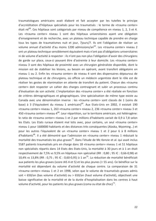 22
traumatologues américains avait élaboré et fait accepter par les tutelles le principe
d accréditation d hôpitaux spécialisés pour les traumatisés : le terme de «trauma center»
était né68
. Ces hôpitaux sont catégorisés par niveau de compétence en niveau 1, 2, 3 et 4.
Les «trauma center» niveau 1 sont des hôpitaux universitaires ayant une obligation
d enseignement et de recherche, avec un plateau technique capable de prendre en charge
tous les types de traumatismes nuit et jour, 7jours/7. Ils ont l obligation de réaliser un
volume annuel d activité d au moins 1200 admissions/an63
. Les «trauma center» niveau 2
ont un plateau technique sensiblement équivalent mais n ont pas d obligations universitaires
ni de volume d activité à respecter : ils n ont pas non plus l obligation d avoir des chirurgiens
de garde sur place, ceux ci pouvant être d astreinte à leur domicile. Les «trauma center»
niveau 3 sont des hôpitaux de proximité avec un chirurgien généraliste disponible, dont la
mission est de stabiliser les lésions, au besoin en opérant, avant transfert obligatoire en
niveau 1 ou 2. Enfin les «trauma center» de niveau 4 sont des dispensaires dépourvus de
plateau technique et de chirurgiens, où officie un médecin urgentiste dont le rôle est de
réaliser les gestes de réanimation en attente de transfert du patient. Chacun des «trauma
center» doit respecter un cahier des charges contraignant et subir un processus continu
d évaluation de son activité. L implantation des «trauma center» a été réalisée en fonction
de critères démographiques et géographiques. Une spécialisation de même type existe au
Canada avec une dénomination inverse : les «trauma center» sont classés de 1 (soins de
base) à 3 (l équivalent du niveau 1 américain)69
. Aux Etats Unis en 2002, il existait 190
«trauma center» niveau 1, 263 «trauma center» niveau 2, 236 «trauma center» niveau 3 et
450 «trauma center» niveau 468
. Leur répartition, sur le territoire américain, est hétérogène:
le ratio de «trauma center» niveau 1 et 2 par millions d habitants variait de 0,9 à 7,8 selon
les Etats. Les Etats ruraux étaient mal lotis avec, pour certains, un seul «trauma center»
niveau 1 pour 1600000 habitants et des distances très conséquentes (Alaska, Wyoming...) et
pour les autres l équivalent de un «trauma center» niveau 1 et 2 pour 6 à 8 millions
d habitants68
. Il a été démontré que l admission en «trauma center» niveau 1 réduisait la
mortalité des traumatisés les plus graves70
. Dans l étude de Mc Kenzie et al. qui avait inclus
5587 patients traumatisés pris en charge dans 18 «trauma center» niveau 1 et 51 hôpitaux
non spécialisés répartis dans 14 Etats des Etats Unis, la mortalité à 30 jours et à 1 an était
respectivement de 7,5' vs 9,5' en hôpitaux non spécialisé (RR : 0,80 ; 95 IC : 0,66 0,98) et
10,4' vs 13,8' (RR : 0,75 ; 95 IC : 0,60 0,95) à 1 an70
. La réduction de mortalité bénéficiait
aux patients les plus graves (score AIS 4 et 5) et les plus jeunes (< 55 ans). Ce bénéfice sur la
mortalité est dépendant du volume d activité de chaque centre. La comparaison de 31
«trauma center» niveau 1 et 2 en 1998, selon que le volume de traumatisés graves admis
soit < 650/an (bas volume d activité) ou > 650/an (haut volume d activité), objectivait une
baisse significative de la mortalité et de la durée d hospitalisation dans les centres à haut
volume d activité, pour les patients les plus graves (coma ou état de choc)71
.
 