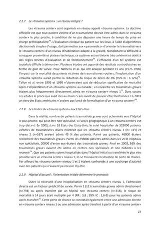 23
2.2.7 Le «trauma system» : un réseau intégré ?
Les «trauma center» sont organisés en réseau appelé «trauma system». La doctrine
officielle est que tout patient victime d un traumatisme devrait être admis dans le «trauma
center» le plus proche, à condition de ne pas dépasser une heure de temps de prise en
charge préhospitalière49
. L évaluation clinique du patient sur les lieux, à l aide d algorithmes
décisionnels simples d usage, doit permettre aux «paramedics» d orienter le traumatisé vers
le «trauma center» d un niveau d habilitation adapté à la gravité. Nonobstant la difficulté à
conjuguer proximité et plateau technique, ce système est en théorie très cohérent et obéit à
des règles strictes d évaluation et de fonctionnement49
. L efficacité d un tel système est
toutefois difficile à démontrer. Plusieurs études ont apporté des résultats contradictoires en
terme de gain de survie. Pour Nathens et al. qui ont analysé pendant 15 ans (1975 1990)
l impact sur la mortalité de patients victimes de traumatismes routiers, l implantation d un
«trauma system» aurait permis la réduction du risque de décès de 8' (95' IC : 3 12')72
.
Tallon et al. entre 1995 et 1998 n observaient pas de réduction significative de mortalité
après l implantation d un «trauma system» au Canada ; en revanche les traumatisés graves
étaient plus fréquemment directement admis en «trauma center» niveau 173
. Dans toutes
ces études le processus avait mis au moins 5 ans avant de pouvoir être fonctionnel. En 2003
un tiers des Etats américains n avaient pas lancé de formalisation d un «trauma system»68
.
2.2.8 Les limites du «trauma system» aux Etats Unis
Dans la réalité, nombre de patients traumatisés graves sont acheminés vers l hôpital
le plus proche, qui peut être non spécialisé, si l accès géographique à un «trauma center» est
trop distant. En 2003, dans 18 Etats des Etats Unis, le suivi hospitalier de 523000 patients
victimes de traumatismes divers montrait que les «trauma center» niveau 1 (n= 119) et
niveau 2 (n=167) avaient admis 43 ' des patients. Parmi ces patients, 46000 étaient
réellement des traumatisés graves. Parmi les 298000 patients admis dans les 2031 hôpitaux
non spécialisés, 20000 d entre eux étaient des traumatisés graves. Ainsi en 2003, 36' des
traumatisés graves avaient été admis en centres non spécialisés et non habilités à les
recevoir74
. Que ces patients soient hospitalisés dans l hôpital initial ou transférés le plus vite
possible vers un «trauma center» niveau 1, ils se trouvaient en situation de perte de chance.
Par ailleurs les «trauma center» niveau 1 et 2 étaient confrontés à une surcharge d activité
avec des patients qui n avaient pas besoin d y être.
2.2.9 Hôpital d accueil : l orientation initiale détermine le pronostic
Outre la nécessité d une hospitalisation en «trauma center» niveau 1, l admission
directe est un facteur prédictif de survie. Parmi 1112 traumatisés graves admis directement
(n=794) ou après transfert par un hôpital non «trauma center» (n=318), le risque de
mortalité à 14 jours était multiplié par 4 (RR : 3,8 ; 95' IC : 1,6 9) pour les patients admis
après transfert75
. Cette perte de chance se constatait également entre une admission directe
en «trauma center» niveau 1 ou une admission après transfert à partir d un «trauma center»
 