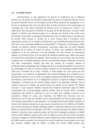 25
2.3 Le modèle français
Historiquement ce sont également les guerres et l expérience de la médecine
militaire qui ont généré les premières organisations de prise en charge des blessés. Durant
les guerres napoléoniennes, les chirurgiens Larrey et Percy sauvaient les «grognards» sur le
terrain, en pratiquant des trous de trépan dans la boite crânienne et des amputations de
sauvetage face à des plaies artérielles de membre qu ils ne savaient pas réparer79
. Les
expériences, des deux guerres mondiales et des guerres de décolonisation, ont petit à petit
éloigné le médecin des premières lignes et le relevage des blessés a été confié à des
brancardiers secouristes. La divergence fondamentale avec les anglo saxons surviendra dans
les années 1950, lorsque le ministre de la santé français aide à l impulsion d une
organisation centrée sur les médecins (réanimateurs puis anesthésistes/réanimateurs) pour
faire face à une dramatique épidémie de poliomyélite49.
Il s agissait, à cette époque, d aller
chercher les patients victimes d insuffisance respiratoire aigüe dans de petits hôpitaux
incapables de les traiter, de mettre en #uvre, sur place, une ventilation artificielle de
suppléance et de les acheminer, une fois stabilisés, vers des services de réanimation
adaptés. Le concept d envoi au lit du patient de médecins qualifiés pour réaliser des gestes
de réanimation, permettant de stabiliser l état du patient et son transfert dans de bonnes
conditions vers un hôpital spécialisé, était né. Les premières équipes médicales, artisanales
tant dans l équipement médical que dans les moyens de transport, allaient se
professionnaliser et développer des stratégies de prise en charge des patients en fonction de
leur pathologie. En 1956, les services mobiles d urgence et de réanimation (SMUR) étaient
crées par le ministère de la santé. Toutefois, à cette époque leur rôle n était pas celui
d aujourd hui. Les médecins se déplaçaient dans d autres hôpitaux mais n allaient pas au
domicile des patients ou sur la route. Les équipes médicales des SMUR étaient rattachées à
des hôpitaux universitaires et ne se déplaçaient qu après un appel de collègues médecins
hospitaliers. Il n existait pas de numéro d appel unique ni de régulation médicale. C est le
médecin recevant les l appel, qui partait auprès du patient et qui décidait de l hôpital
d accueil : le plus souvent l hôpital d accueil était l hôpital universitaire siège du SMUR.
L hécatombe, liée à l accidentologie routière, conduit, dans les années 1970, à renforcer
l implication des SMUR et nécessite la mise en place d un maillage territorial et de
procédures, d alerte en autres, plus élaborées. Les SMUR vont intervenir, dès lors,
directement sur les lieux de l accident mais le déclenchement de l alerte relève toujours, à
cette époque, des policiers ou des pompiers. Un maillage territorial des SMUR s organise en
fonction des hôpitaux volontaires, le plus souvent universitaires, et les SMUR vont s étoffer,
pour certains, de plusieurs équipes médicales (UMH). L extension progressive du nombre de
SMUR est réalisée durant les périodes 1975 1995. L activité croissante des SMUR conduit à
dissocier l activité de soins auprès du patient, de l activité de régulation médicale. Les SAMU
(Service d Aide Médicale Urgente) sont crées en 1960 avec pour rôle de recevoir les appels,
de pouvoir engager les UMH des SMUR et, après réception d un bilan médical par le médecin
de l UMH auprès du patient, de rechercher un accueil hospitalier le plus adapté, qui ne sera
plus toujours l hôpital siège du SMUR. Le début des années 1980 coïncide avec
 