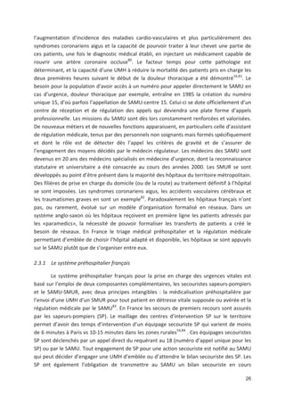 26
l augmentation d incidence des maladies cardio vasculaires et plus particulièrement des
syndromes coronariens aigus et la capacité de pourvoir traiter à leur chevet une partie de
ces patients, une fois le diagnostic médical établi, en injectant un médicament capable de
rouvrir une artère coronaire occluse80
. Le facteur temps pour cette pathologie est
déterminant, et la capacité d une UMH à réduire la mortalité des patients pris en charge les
deux premières heures suivant le début de la douleur thoracique a été démontré16,81
. Le
besoin pour la population d avoir accès à un numéro pour appeler directement le SAMU en
cas d urgence, douleur thoracique par exemple, entraîne en 1985 la création du numéro
unique 15, d où parfois l appellation de SAMU centre 15. Celui ci se dote officiellement d un
centre de réception et de régulation des appels qui deviendra une plate forme d appels
professionnelle. Les missions du SAMU sont dès lors constamment renforcées et valorisées.
De nouveaux métiers et de nouvelles fonctions apparaissent, en particuliers celle d assistant
de régulation médicale, tenus par des personnels non soignants mais formés spécifiquement
et dont le rôle est de détecter dès l appel les critères de gravité et de s assurer de
l engagement des moyens décidés par le médecin régulateur. Les médecins des SAMU sont
devenus en 20 ans des médecins spécialisés en médecine d urgence, dont la reconnaissance
statutaire et universitaire a été consacrée au cours des années 2000. Les SMUR se sont
développés au point d être présent dans la majorité des hôpitaux du territoire métropolitain.
Des filières de prise en charge du domicile (ou de la route) au traitement définitif à l hôpital
se sont imposées. Les syndromes coronariens aigus, les accidents vasculaires cérébraux et
les traumatismes graves en sont un exemple82
. Paradoxalement les hôpitaux français n ont
pas, ou rarement, évolué sur un modèle d organisation formalisé en réseaux. Dans un
système anglo saxon où les hôpitaux reçoivent en première ligne les patients adressés par
les «paramedics», la nécessité de pouvoir formaliser les transferts de patients a créé le
besoin de réseaux. En France le triage médical préhospitalier et la régulation médicale
permettant d emblée de choisir l hôpital adapté et disponible, les hôpitaux se sont appuyés
sur le SAMU plutôt que de s organiser entre eux.
2.3.1 Le système préhospitalier français
Le système préhospitalier français pour la prise en charge des urgences vitales est
basé sur l emploi de deux composantes complémentaires, les secouristes sapeurs pompiers
et le SAMU SMUR, avec deux principes intangibles : la médicalisation préhospitalière par
l envoi d une UMH d un SMUR pour tout patient en détresse vitale supposée ou avérée et la
régulation médicale par le SAMU83
. En France les secours de premiers recours sont assurés
par les sapeurs pompiers (SP). Le maillage des centres d intervention SP sur le territoire
permet d avoir des temps d intervention d un équipage secouriste SP qui varient de moins
de 6 minutes à Paris vs 10 15 minutes dans les zones rurales54,84
. Ces équipages secouristes
SP sont déclenchés par un appel direct du requérant au 18 (numéro d appel unique pour les
SP) ou par le SAMU. Tout engagement de SP pour une action secouriste est notifié au SAMU
qui peut décider d engager une UMH d emblée ou d attendre le bilan secouriste des SP. Les
SP ont également l obligation de transmettre au SAMU un bilan secouriste en cours
 