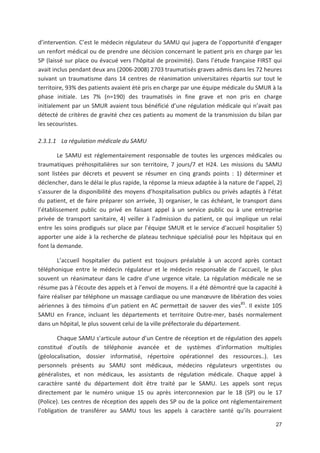 27
d intervention. C est le médecin régulateur du SAMU qui jugera de l opportunité d engager
un renfort médical ou de prendre une décision concernant le patient pris en charge par les
SP (laissé sur place ou évacué vers l hôpital de proximité). Dans l étude française FIRST qui
avait inclus pendant deux ans (2006 2008) 2703 traumatisés graves admis dans les 72 heures
suivant un traumatisme dans 14 centres de réanimation universitaires répartis sur tout le
territoire, 93' des patients avaient été pris en charge par une équipe médicale du SMUR à la
phase initiale. Les 7' (n=190) des traumatisés in fine grave et non pris en charge
initialement par un SMUR avaient tous bénéficié d une régulation médicale qui n avait pas
détecté de critères de gravité chez ces patients au moment de la transmission du bilan par
les secouristes.
2.3.1.1 La régulation médicale du SAMU
Le SAMU est réglementairement responsable de toutes les urgences médicales ou
traumatiques préhospitalières sur son territoire, 7 jours/7 et H24. Les missions du SAMU
sont listées par décrets et peuvent se résumer en cinq grands points : 1) déterminer et
déclencher, dans le délai le plus rapide, la réponse la mieux adaptée à la nature de l appel, 2)
s assurer de la disponibilité des moyens d hospitalisation publics ou privés adaptés à l état
du patient, et de faire préparer son arrivée, 3) organiser, le cas échéant, le transport dans
l établissement public ou privé en faisant appel à un service public ou à une entreprise
privée de transport sanitaire, 4) veiller à l admission du patient, ce qui implique un relai
entre les soins prodigués sur place par l équipe SMUR et le service d accueil hospitalier 5)
apporter une aide à la recherche de plateau technique spécialisé pour les hôpitaux qui en
font la demande.
L accueil hospitalier du patient est toujours préalable à un accord après contact
téléphonique entre le médecin régulateur et le médecin responsable de l accueil, le plus
souvent un réanimateur dans le cadre d une urgence vitale. La régulation médicale ne se
résume pas à l écoute des appels et à l envoi de moyens. Il a été démontré que la capacité à
faire réaliser par téléphone un massage cardiaque ou une man#uvre de libération des voies
aériennes à des témoins d un patient en AC permettait de sauver des vies85
. Il existe 105
SAMU en France, incluant les départements et territoire Outre mer, basés normalement
dans un hôpital, le plus souvent celui de la ville préfectorale du département.
Chaque SAMU s articule autour d un Centre de réception et de régulation des appels
constitué d outils de téléphonie avancée et de systèmes d information multiples
(géolocalisation, dossier informatisé, répertoire opérationnel des ressources..). Les
personnels présents au SAMU sont médicaux, médecins régulateurs urgentistes ou
généralistes, et non médicaux, les assistants de régulation médicale. Chaque appel à
caractère santé du département doit être traité par le SAMU. Les appels sont reçus
directement par le numéro unique 15 ou après interconnexion par le 18 (SP) ou le 17
(Police). Les centres de réception des appels des SP ou de la police ont réglementairement
l obligation de transférer au SAMU tous les appels à caractère santé qu ils pourraient
 