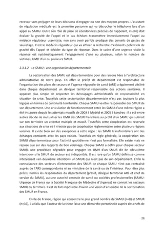 28
recevoir sans préjuger de leurs décisions d engager ou non des moyens propres. L assistant
de régulation médicale est la première personne qui va décrocher le téléphone lors d un
appel au SAMU. Outre son rôle de prise de coordonnées précises de l appelant, il (elle) doit
évaluer la gravité de l appel et le cas échéant transmettre immédiatement l appel au
médecin régulateur urgentiste, non sans avoir parfois prodigué des conseils de gestes de
sauvetage. C est le médecin régulateur qui va affiner la recherche d éléments potentiels de
gravité dès l appel et décider du type de réponse. Dans le cadre d une urgence vitale la
réponse est systématiquement l engagement d une ou plusieurs, selon le nombre de
victimes, UMH d un ou plusieurs SMUR.
2.3.1.2 Le SAMU : une organisation départementale
La sectorisation des SAMU est départementale pour des raisons liées à l architecture
administrative de notre pays. En effet le préfet de département est responsable de
l organisation des plans de secours et l agence régionale de santé (ARS) a également décliné
dans chaque département un délégué territorial responsable des actions sanitaires. Il
apparait plus simple de respecter les découpages administratifs de responsabilité en
situation de crise. Toutefois cette sectorisation départementale n est pas toujours la plus
logique en termes de continuité territoriale. Chaque SAMU va être responsable des SMUR de
son département. Une articulation de fonctionnement entre les SAMU d une même région a
été instaurée depuis les attentats massifs de 2003 à Madrid et 2005 à Londres : il a été entre
autres décidé de mutualiser les UMH des SMUR franciliens au profit d un SAMU qui subirait
sur son territoire un attentat multiple et massif. Toutefois cette coopération est réservée
aux situations de crise et il n existe pas de coopération réglementaire entre plusieurs régions
voisines. Il existe bien sur des exceptions à cette règle : les SAMU transfrontaliers ont des
échanges constants avec les pays voisins. Toutefois en règle générale, la coopération des
SAMU départementaux pour l activité quotidienne n est pas formalisée. Elle existe mais ne
repose que sur des rapports de bon voisinage. Chaque SAMU a défini pour chaque secteur
SMUR, une procédure dégradée pour engager les UMH d un SMUR dit de «deuxième
intention» si le SMUR du secteur est indisponible. Il est rare qu un SAMU définisse comme
intervenant «en deuxième intention» un SMUR qui n est pas de son département. Enfin la
connaissance des secteurs d intervention des SMUR de chaque SAMU n est pas centralisé
auprès de l ARS correspondante ni au ministère de la santé ou de l intérieur. Pour être plus
précis, hormis les responsables du département (préfet, délégué territorial ARS et chef de
service du SAMU), aucune autorité centrale de santé ou sociétés professionnelles (SAMU
Urgence de France ou la Société Française de Médecine d Urgence) ne connait les secteurs
SMUR du territoire. Il est de fait impossible d avoir une vision d ensemble de la sectorisation
des SMUR en France.
En Ile de France, région qui concentre le plus grand nombre de SAMU (n=8) et SMUR
(n=36), il a fallu que l auteur de la thèse fasse une démarche personnelle auprès des chefs de
 