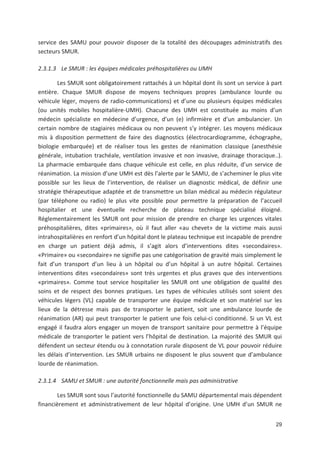 29
service des SAMU pour pouvoir disposer de la totalité des découpages administratifs des
secteurs SMUR.
2.3.1.3 Le SMUR : les équipes médicales préhospitalières ou UMH
Les SMUR sont obligatoirement rattachés à un hôpital dont ils sont un service à part
entière. Chaque SMUR dispose de moyens techniques propres (ambulance lourde ou
véhicule léger, moyens de radio communications) et d une ou plusieurs équipes médicales
(ou unités mobiles hospitalière UMH). Chacune des UMH est constituée au moins d un
médecin spécialiste en médecine d urgence, d un (e) infirmière et d un ambulancier. Un
certain nombre de stagiaires médicaux ou non peuvent s y intégrer. Les moyens médicaux
mis à disposition permettent de faire des diagnostics (électrocardiogramme, échographe,
biologie embarquée) et de réaliser tous les gestes de réanimation classique (anesthésie
générale, intubation trachéale, ventilation invasive et non invasive, drainage thoracique..).
La pharmacie embarquée dans chaque véhicule est celle, en plus réduite, d un service de
réanimation. La mission d une UMH est dès l alerte par le SAMU, de s acheminer le plus vite
possible sur les lieux de l intervention, de réaliser un diagnostic médical, de définir une
stratégie thérapeutique adaptée et de transmettre un bilan médical au médecin régulateur
(par téléphone ou radio) le plus vite possible pour permettre la préparation de l accueil
hospitalier et une éventuelle recherche de plateau technique spécialisé éloigné.
Réglementairement les SMUR ont pour mission de prendre en charge les urgences vitales
préhospitalières, dites «primaires», où il faut aller «au chevet» de la victime mais aussi
intrahospitalières en renfort d un hôpital dont le plateau technique est incapable de prendre
en charge un patient déjà admis, il s agit alors d interventions dites «secondaires».
«Primaire» ou «secondaire» ne signifie pas une catégorisation de gravité mais simplement le
fait d un transport d un lieu à un hôpital ou d un hôpital à un autre hôpital. Certaines
interventions dites «secondaires» sont très urgentes et plus graves que des interventions
«primaires». Comme tout service hospitalier les SMUR ont une obligation de qualité des
soins et de respect des bonnes pratiques. Les types de véhicules utilisés sont soient des
véhicules légers (VL) capable de transporter une équipe médicale et son matériel sur les
lieux de la détresse mais pas de transporter le patient, soit une ambulance lourde de
réanimation (AR) qui peut transporter le patient une fois celui ci conditionné. Si un VL est
engagé il faudra alors engager un moyen de transport sanitaire pour permettre à l équipe
médicale de transporter le patient vers l hôpital de destination. La majorité des SMUR qui
défendent un secteur étendu ou à connotation rurale disposent de VL pour pouvoir réduire
les délais d intervention. Les SMUR urbains ne disposent le plus souvent que d ambulance
lourde de réanimation.
2.3.1.4 SAMU et SMUR : une autorité fonctionnelle mais pas administrative
Les SMUR sont sous l autorité fonctionnelle du SAMU départemental mais dépendent
financièrement et administrativement de leur hôpital d origine. Une UMH d un SMUR ne
 