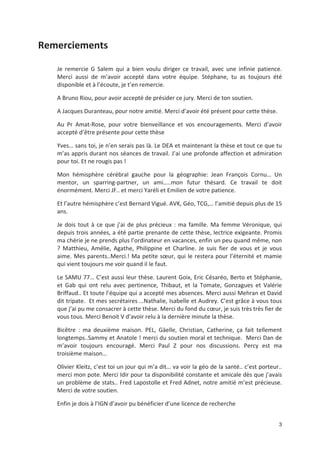 3
Remerciements
Je remercie G Salem qui a bien voulu diriger ce travail, avec une infinie patience.
Merci aussi de m avoir accepté dans votre équipe. Stéphane, tu as toujours été
disponible et à l écoute, je t en remercie.
A Bruno Riou, pour avoir accepté de présider ce jury. Merci de ton soutien.
A Jacques Duranteau, pour notre amitié. Merci d avoir été présent pour cette thèse.
Au Pr Amat Rose, pour votre bienveillance et vos encouragements. Merci d avoir
accepté d être présente pour cette thèse
Yves! sans toi, je n en serais pas là. Le DEA et maintenant la thèse et tout ce que tu
m as appris durant nos séances de travail. J ai une profonde affection et admiration
pour toi. Et ne rougis pas "
Mon hémisphère cérébral gauche pour la géographie: Jean François Cornu! Un
mentor, un sparring partner, un ami!..mon futur thésard. Ce travail te doit
énormément. Merci JF.. et merci Yaréli et Emilien de votre patience.
Et l autre hémisphère c est Bernard Vigué. AVK, Géo, TCG,! l amitié depuis plus de 15
ans.
Je dois tout à ce que j ai de plus précieux : ma famille. Ma femme Véronique, qui
depuis trois années, a été partie prenante de cette thèse, lectrice exigeante. Promis
ma chérie je ne prends plus l ordinateur en vacances, enfin un peu quand même, non
? Matthieu, Amélie, Agathe, Philippine et Charline. Je suis fier de vous et je vous
aime. Mes parents..Merci." Ma petite s#ur, qui le restera pour l éternité et mamie
qui vient toujours me voir quand il le faut.
Le SAMU 77! C est aussi leur thèse. Laurent Goix, Eric Césaréo, Berto et Stéphanie,
et Gab qui ont relu avec pertinence, Thibaut, et la Tomate, Gonzagues et Valérie
Briffaud.. Et toute l équipe qui a accepté mes absences. Merci aussi Mehran et David
dit tripate. Et mes secrétaires ...Nathalie, Isabelle et Audrey. C est grâce à vous tous
que j ai pu me consacrer à cette thèse. Merci du fond du c#ur, je suis très très fier de
vous tous. Merci Benoit V d avoir relu à la dernière minute la thèse.
Bicêtre : ma deuxième maison. PEL, Gäelle, Christian, Catherine, ça fait tellement
longtemps..Sammy et Anatole " merci du soutien moral et technique. Merci Dan de
m avoir toujours encouragé. Merci Paul Z pour nos discussions. Percy est ma
troisième maison!
Olivier Kleitz, c est toi un jour qui m a dit! va voir la géo de la santé.. c est porteur..
merci mon pote. Merci Idir pour ta disponibilité constante et amicale dès que j avais
un problème de stats.. Fred Lapostolle et Fred Adnet, notre amitié m est précieuse.
Merci de votre soutien.
Enfin je dois à l IGN d avoir pu bénéficier d une licence de recherche
 