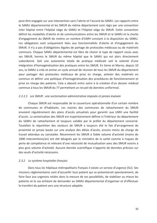 30
peut être engagée sur une intervention sans l alerte et l accord du SAMU. Les rapports entre
le SAMU départemental et les SMUR du même département sont régis par une convention
inter hôpital entre l hôpital siège du SAMU et l hôpital siège du SMUR. Cette convention
définit les modalités d alerte et de communications entre les SMUR et le SAMU et la charte
d engagement du SMUR de mettre un nombre d UMH constant à la disposition du SAMU.
Les obligations sont uniquement liées aux fonctionnalités d alerte et d engagement du
SMUR. Il n y a pas d obligations légales de partage de protocoles médicaux ou de matériels
communs. Chaque SAMU départemental est libre de choisir le type de rapport voulu avec
ses SMUR, hormis le SMUR du même hôpital que le SAMU qui est alors directement
subordonné. Soit une autonomie totale de pratique médicale soit la volonté d une
intégration d homogénéisation des pratiques entre les SMUR. En Seine et Marne, depuis 10
ans, la SAMU a crée et anime un cycle annuel de réunion de tous les SMUR du département
pour partager des protocoles médicaux de prise en charge, acheter des matériels en
commun et définir une politique d homogénéisation des procédures de fonctionnement et
prise en charge des patients. Cela a aboutit entre autre à la création d un dossier médical
commun à tous les SMUR du 77 permettant un recueil de données uniformisé.
2.3.1.5 Les SMUR : une sectorisation administrative imposée et jamais évaluée
Chaque SMUR est responsable de la couverture opérationnelle d un certain nombre
de communes et d habitants. Les mairies des communes de rattachement du SMUR
envoient régulièrement des plans d accès actualisés pour garantir aux UMH une facilité
d accès. La sectorisation des SMUR est majoritairement définie à l intérieur du département
du SAMU de rattachement et toujours validée par le préfet du département concerné.
Toutefois la répartition des secteurs de SMUR a toujours été le fait d arrangement de
proximité et jamais basée sur une analyse des délais d accès, encore moins de charge de
travail attendue ou constatée. Récemment les SMUR à faible volume d activité (moins de
1000 interventions/an) ont été désignés par le ministère de la santé comme à risques de
perte de compétence et relevant d une nécessité de mutualisation avec des SMUR voisins à
plus gros volume d activité. Aucune donnée scientifique n apporte de données précises sur
des seuils d activité nécessaire.
2.3.2 Le système hospitalier français
Dans tous les hôpitaux métropolitains français il existe un service d urgence (SU). Ses
missions réglementaires sont d accueillir tout patient qui se présenterait spontanément, de
faire face aux urgences vitales dans la mesure de ses possibilités, de stabiliser au mieux les
patients et le cas échéant de demander au SAMU départemental d organiser et d effectuer
le transfert du patient vers une structure adaptée.
 
