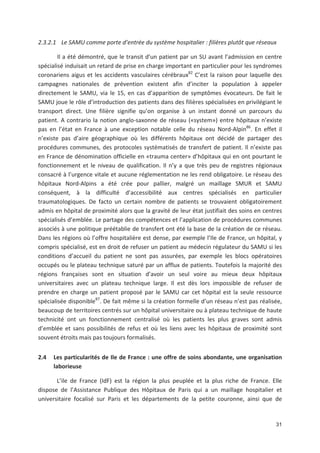 31
2.3.2.1 Le SAMU comme porte d entrée du système hospitalier : filières plutôt que réseaux
Il a été démontré, que le transit d un patient par un SU avant l admission en centre
spécialisé induisait un retard de prise en charge important en particulier pour les syndromes
coronariens aigus et les accidents vasculaires cérébraux82
C est la raison pour laquelle des
campagnes nationales de prévention existent afin d inciter la population à appeler
directement le SAMU, via le 15, en cas d apparition de symptômes évocateurs. De fait le
SAMU joue le rôle d introduction des patients dans des filières spécialisées en privilégiant le
transport direct. Une filière signifie qu on organise à un instant donné un parcours du
patient. A contrario la notion anglo saxonne de réseau («system») entre hôpitaux n existe
pas en l état en France à une exception notable celle du réseau Nord Alpin86
. En effet il
n existe pas d aire géographique où les différents hôpitaux ont décidé de partager des
procédures communes, des protocoles systématisés de transfert de patient. Il n existe pas
en France de dénomination officielle en «trauma center» d hôpitaux qui en ont pourtant le
fonctionnement et le niveau de qualification. Il n y a que très peu de registres régionaux
consacré à l urgence vitale et aucune réglementation ne les rend obligatoire. Le réseau des
hôpitaux Nord Alpins a été crée pour pallier, malgré un maillage SMUR et SAMU
conséquent, à la difficulté d accessibilité aux centres spécialisés en particulier
traumatologiques. De facto un certain nombre de patients se trouvaient obligatoirement
admis en hôpital de proximité alors que la gravité de leur état justifiait des soins en centres
spécialisés d emblée. Le partage des compétences et l application de procédures communes
associés à une politique préétablie de transfert ont été la base de la création de ce réseau.
Dans les régions où l offre hospitalière est dense, par exemple l Ile de France, un hôpital, y
compris spécialisé, est en droit de refuser un patient au médecin régulateur du SAMU si les
conditions d accueil du patient ne sont pas assurées, par exemple les blocs opératoires
occupés ou le plateau technique saturé par un afflux de patients. Toutefois la majorité des
régions françaises sont en situation d avoir un seul voire au mieux deux hôpitaux
universitaires avec un plateau technique large. Il est dès lors impossible de refuser de
prendre en charge un patient proposé par le SAMU car cet hôpital est la seule ressource
spécialisée disponible87
. De fait même si la création formelle d un réseau n est pas réalisée,
beaucoup de territoires centrés sur un hôpital universitaire ou à plateau technique de haute
technicité ont un fonctionnement centralisé où les patients les plus graves sont admis
d emblée et sans possibilités de refus et où les liens avec les hôpitaux de proximité sont
souvent étroits mais pas toujours formalisés.
2.4 Les particularités de Ile de France : une offre de soins abondante, une organisation
laborieuse
L ile de France (IdF) est la région la plus peuplée et la plus riche de France. Elle
dispose de l Assistance Publique des Hôpitaux de Paris qui a un maillage hospitalier et
universitaire focalisé sur Paris et les départements de la petite couronne, ainsi que de
 