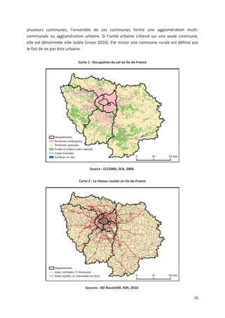 33
plusieurs communes, l*ensemble de ces communes forme une agglomération multi
communale ou agglomération urbaine. Si l*unité urbaine s*étend sur une seule commune,
elle est dénommée ville isolée (Insee 2010). Par miroir une commune rurale est définie par
le fait de ne pas être urbaine.
Carte 1 : Occupation du sol en Ile de France
Source : CLC2006, EEA, 2006
Carte 2 : Le réseau routier en Ile de France
Sources : BD Route500, IGN, 2010
 