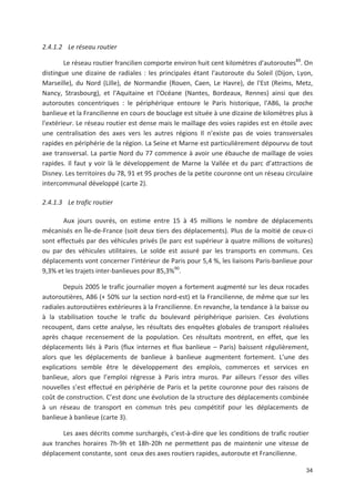 34
2.4.1.2 Le réseau routier
Le réseau routier francilien comporte environ huit cent kilomètres d*autoroutes89
. On
distingue une dizaine de radiales : les principales étant l*autoroute du Soleil (Dijon, Lyon,
Marseille), du Nord (Lille), de Normandie (Rouen, Caen, Le Havre), de l*Est (Reims, Metz,
Nancy, Strasbourg), et l*Aquitaine et l*Océane (Nantes, Bordeaux, Rennes) ainsi que des
autoroutes concentriques : le périphérique entoure le Paris historique, l*A86, la proche
banlieue et la Francilienne en cours de bouclage est située à une dizaine de kilomètres plus à
l*extérieur. Le réseau routier est dense mais le maillage des voies rapides est en étoile avec
une centralisation des axes vers les autres régions Il n existe pas de voies transversales
rapides en périphérie de la région. La Seine et Marne est particulièrement dépourvu de tout
axe transversal. La partie Nord du 77 commence à avoir une ébauche de maillage de voies
rapides. Il faut y voir là le développement de Marne la Vallée et du parc d attractions de
Disney. Les territoires du 78, 91 et 95 proches de la petite couronne ont un réseau circulaire
intercommunal développé (carte 2).
2.4.1.3 Le trafic routier
Aux jours ouvrés, on estime entre 15 à 45 millions le nombre de déplacements
mécanisés en Île de France (soit deux tiers des déplacements). Plus de la moitié de ceux ci
sont effectués par des véhicules privés (le parc est supérieur à quatre millions de voitures)
ou par des véhicules utilitaires. Le solde est assuré par les transports en communs. Ces
déplacements vont concerner l intérieur de Paris pour 5,4 ', les liaisons Paris banlieue pour
9,3' et les trajets inter banlieues pour 85,3'90
.
Depuis 2005 le trafic journalier moyen a fortement augmenté sur les deux rocades
autoroutières, A86 (- 50' sur la section nord est) et la Francilienne, de même que sur les
radiales autoroutières extérieures à la Francilienne. En revanche, la tendance à la baisse ou
à la stabilisation touche le trafic du boulevard périphérique parisien. Ces évolutions
recoupent, dans cette analyse, les résultats des enquêtes globales de transport réalisées
après chaque recensement de la population. Ces résultats montrent, en effet, que les
déplacements liés à Paris (flux internes et flux banlieue + Paris) baissent régulièrement,
alors que les déplacements de banlieue à banlieue augmentent fortement. L une des
explications semble être le développement des emplois, commerces et services en
banlieue, alors que l emploi régresse à Paris intra muros. Par ailleurs l essor des villes
nouvelles s est effectué en périphérie de Paris et la petite couronne pour des raisons de
coût de construction. C est donc une évolution de la structure des déplacements combinée
à un réseau de transport en commun très peu compétitif pour les déplacements de
banlieue à banlieue (carte 3).
Les axes décrits comme surchargés, c*est à dire que les conditions de trafic routier
aux tranches horaires 7h 9h et 18h 20h ne permettent pas de maintenir une vitesse de
déplacement constante, sont ceux des axes routiers rapides, autoroute et Francilienne.
 