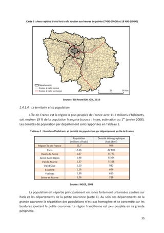 35
Carte 3 : Axes rapides à très fort trafic routier aux heures de pointe (7h00 09h00 et 18 h00 20h00)
Source : BD Route500, IGN, 2010
2.4.1.4 Le territoire et sa population
L Île de France est la région la plus peuplée de France avec 11.7 millions d*habitants,
soit environ 19 ' de la population française (source : Insee, estimation au 1er
janvier 2008).
Les densités de population par département sont rapportées en Tableau 1.
Tableau 1 : Nombre d'habitants et densité de population par département en Ile de France
Population
(millions d hab.)
Densité démographique
(hab./km2
)
Région Île de France 11,7 966
Paris 2,16 20 886
Hauts de Seine 1,57 8 773
Seine Saint Denis 1,48 6 364
Val de Marne 1,27 5 318
Val d Oise 1,10 932
Essonne 1,18 666
Yvelines 1,39 615
Seine et Marne 1,26 218
Source : INSEE, 2008
La population est répartie principalement en zones fortement urbanisées centrée sur
Paris et les départements de la petite couronne (carte 4). Au sein des départements de la
grande couronne la répartition des populations n est pas homogène et se concentre sur les
bordures jouxtant la petite couronne. La région francilienne est peu peuplée en sa grande
périphérie.
 