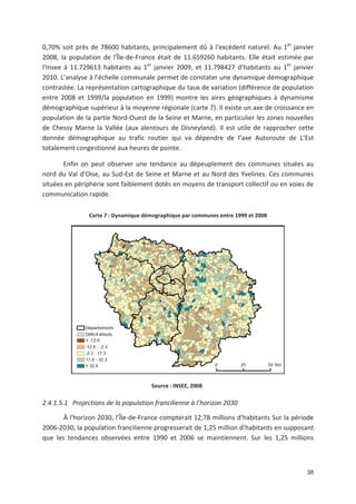 38
0,70' soit près de 78600 habitants, principalement dû à l*excédent naturel. Au 1er
janvier
2008, la population de l*Île de France était de 11.659260 habitants. Elle était estimée par
l*Insee à 11.729613 habitants au 1er
janvier 2009, et 11.798427 d habitants au 1er
janvier
2010. L analyse à l échelle communale permet de constater une dynamique démographique
contrastée. La représentation cartographique du taux de variation (différence de population
entre 2008 et 1999/la population en 1999) montre les aires géographiques à dynamisme
démographique supérieur à la moyenne régionale (carte 7). Il existe un axe de croissance en
population de la partie Nord Ouest de la Seine et Marne, en particulier les zones nouvelles
de Chessy Marne la Vallée (aux alentours de Disneyland). Il est utile de rapprocher cette
donnée démographique au trafic routier qui va dépendre de l axe Autoroute de L Est
totalement congestionné aux heures de pointe.
Enfin on peut observer une tendance au dépeuplement des communes situées au
nord du Val d Oise, au Sud Est de Seine et Marne et au Nord des Yvelines. Ces communes
situées en périphérie sont faiblement dotés en moyens de transport collectif ou en voies de
communication rapide.
Carte 7 : Dynamique démographique par communes entre 1999 et 2008
Source : INSEE, 2008
2.4.1.5.1 Projections de la population francilienne à l horizon 2030
À l*horizon 2030, l Île de France compterait 12,78 millions d habitants Sur la période
2006 2030, la population francilienne progresserait de 1,25 million d habitants en supposant
que les tendances observées entre 1990 et 2006 se maintiennent. Sur les 1,25 millions
 
