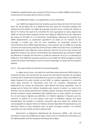 39
d habitants supplémentaires que compterait l Île de France en 2030, 930000 auraient 60 ans
et plus (soit les trois quarts dans le scénario central).
2.4.2 Les 8 SAMU de la région : une organisation en cours d évolution
Les 3 SAMU des départements de la petite couronne (Hauts de Seine 92, Seine Saint
Denis 93, Val de Marne 94) et le SAMU de Paris font partie de l Assistance publique des
Hôpitaux de Paris (APHP). Les SAMU de la grande couronne sont au nombre de 4 (Seine et
Marne 77, Yvelines 78, Essonne 91, Val d Oise 95). Une organisation en réseau régional des
SAMU est instaurée depuis quelques années sous l égide du SAMU de Paris pour répondre à
des enjeux de formation et à un évènement catastrophique dépassant les capacités d un
SAMU départemental. La coopération quotidienne est basée sur les relations de bon
voisinage. Il n existe pas, sauf de rares exceptions, de protocoles d accord de
fonctionnement entre SAMU départementaux. Il faut préciser que les SAMU de la grande
couronne ont instauré des protocoles d envoi de leurs UMH hors Ile de France à la demande
des départements extra régionaux voisins (Oise 60, Loiret 45, Eure 27) et que certains ont
également instaurés des secteurs d intervention inter départements (par exemple le SMUR
de Villeneuve St Georges 94 intervient au profit de communes du 91 et à la demande du
SAMU 91). Trois SAMU de la grande couronne et les 4 SAMU de l APHP partagent le même
système de dossier informatique et sont en mesure de partager en temps réel leurs dossiers
patients.
2.4.2.1 Des outils d aide à la recherche d un accueil hospitalier
La région Ile de France s est doté d un outil électronique dénommé CAPRI d aide à la
recherche de place. Cet outil permet aux services de réanimations franciliens de renseigner
en temps réel le nombre de lits disponibles pour recevoir un patient. Chacun des SAMU de la
région disposent d un accès internet au site CAPRI. Le médecin régulateur à la recherche
d une place d accueil en réanimation peut d un clic connaitre, département par
département, les services de réanimation ayant déclaré des places disponibles. Cela ne
préjuge pas de l accord du médecin hospitalier pour recevoir le patient. Les raisons d un
éventuel refus du patient peuvent être multiples, plateau technique d accueil inadapté à la
gravité du patient, équipe hospitalière déjà mobilisée pour un autre patient, lits occupés,
etc. et sont toujours légitimes par définition. Un médecin régulateur n imposera que très
rarement un patient et ce sera toujours alors pour la réalisation urgente d un geste
thérapeutique. Par exemple un syndrome coronarien aigu pour lequel sera réalisée une
coronarographie en urgence même en l absence de place disponible d hospitalisation ou une
admission directe au bloc opératoire pour un geste chirurgical salvateur. Un transfert
secondaire sera alors réalisé une fois le patient traité.
Récemment un Répertoire Opérationnel des Ressources (ROR) a été créé pour
permettre à chacun des 8 SAMU de la région d avoir accès à la totalité des informations sur
les hôpitaux public et privés et plateaux techniques de la région.
 