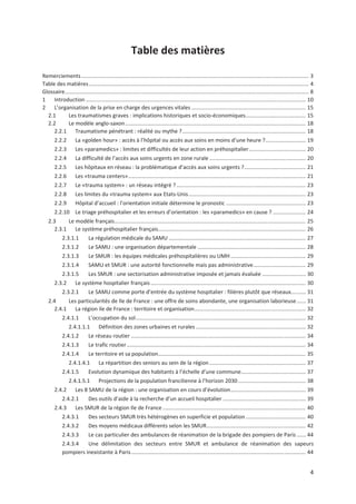 4
Table des matières
Remerciements....................................................................................................................................................... 3
Table des matières.................................................................................................................................................. 4
Glossaire.................................................................................................................................................................. 8
1 Introduction .................................................................................................................................................. 10
2 L organisation de la prise en charge des urgences vitales ............................................................................ 15
2.1 Les traumatismes graves : implications historiques et socio économiques........................................ 15
2.2 Le modèle anglo saxon........................................................................................................................ 18
2.2.1 Traumatisme pénétrant : réalité ou mythe ?.................................................................................. 18
2.2.2 La «golden hour» : accès à l hôpital ou accès aux soins en moins d une heure ?........................... 19
2.2.3 Les «paramedics» : limites et difficultés de leur action en préhospitalier...................................... 20
2.2.4 La difficulté de l accès aux soins urgents en zone rurale ................................................................ 20
2.2.5 Les hôpitaux en réseau : la problématique d accès aux soins urgents ?......................................... 21
2.2.6 Les «trauma centers»...................................................................................................................... 21
2.2.7 Le «trauma system» : un réseau intégré ?...................................................................................... 23
2.2.8 Les limites du «trauma system» aux Etats Unis.............................................................................. 23
2.2.9 Hôpital d accueil : l orientation initiale détermine le pronostic ..................................................... 23
2.2.10 Le triage préhospitalier et les erreurs d orientation : les «paramedics» en cause ? ...................... 24
2.3 Le modèle français............................................................................................................................... 25
2.3.1 Le système préhospitalier français.................................................................................................. 26
2.3.1.1 La régulation médicale du SAMU ........................................................................................... 27
2.3.1.2 Le SAMU : une organisation départementale ........................................................................ 28
2.3.1.3 Le SMUR : les équipes médicales préhospitalières ou UMH.................................................. 29
2.3.1.4 SAMU et SMUR : une autorité fonctionnelle mais pas administrative................................... 29
2.3.1.5 Les SMUR : une sectorisation administrative imposée et jamais évaluée ............................. 30
2.3.2 Le système hospitalier français ....................................................................................................... 30
2.3.2.1 Le SAMU comme porte d entrée du système hospitalier : filières plutôt que réseaux.......... 31
2.4 Les particularités de Ile de France : une offre de soins abondante, une organisation laborieuse...... 31
2.4.1 La région ile de France : territoire et organisation.......................................................................... 32
2.4.1.1 L occupation du sol................................................................................................................. 32
2.4.1.1.1 Définition des zones urbaines et rurales ......................................................................... 32
2.4.1.2 Le réseau routier .................................................................................................................... 34
2.4.1.3 Le trafic routier....................................................................................................................... 34
2.4.1.4 Le territoire et sa population.................................................................................................. 35
2.4.1.4.1 La répartition des seniors au sein de la région ................................................................ 37
2.4.1.5 Evolution dynamique des habitants à l échelle d une commune........................................... 37
2.4.1.5.1 Projections de la population francilienne à l horizon 2030............................................. 38
2.4.2 Les 8 SAMU de la région : une organisation en cours d évolution.................................................. 39
2.4.2.1 Des outils d aide à la recherche d un accueil hospitalier ....................................................... 39
2.4.3 Les SMUR de la région Ile de France ............................................................................................... 40
2.4.3.1 Des secteurs SMUR très hétérogènes en superficie et population........................................ 40
2.4.3.2 Des moyens médicaux différents selon les SMUR.................................................................. 42
2.4.3.3 Le cas particulier des ambulances de réanimation de la brigade des pompiers de Paris ...... 44
2.4.3.4 Une délimitation des secteurs entre SMUR et ambulance de réanimation des sapeurs
pompiers inexistante à Paris.................................................................................................................... 44
 