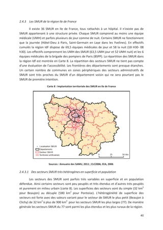 40
2.4.3 Les SMUR de la région Ile de France
Il existe 36 SMUR en Ile de France, tous rattachés à un hôpital. Il n existe pas de
SMUR appartenant à une structure privée. Chaque SMUR comprend au moins une équipe
médicale (UMH) et parfois plusieurs de jour comme de nuit. Certains SMUR ne fonctionnent
que la journée (Hôtel Dieu à Paris, Saint Germain en Laye dans les Yvelines). En effectifs
cumulés la région IdF dispose de 69,5 équipes médicales de jour et 58 la nuit (18 H30 08
h30). Les effectifs comprennent les UMH des SMUR (63,5 UMH jour et 52 UMH nuit) et les 6
équipes médicales de la brigade des pompiers de Paris (BSPP). La répartition des SMUR dans
la région Idf est montrée en Carte 8. La répartition des secteurs SMUR ne tient pas compte
d une évaluation de l accessibilité. Les frontières des départements sont presque étanches.
Un certain nombre de communes en zones périphériques des secteurs administratifs de
SMUR sont très proches du SMUR d un département voisin qui ne sera pourtant pas le
SMUR de première intention.
Carte 8 : Implantation territoriale des SMUR en Ile de France
Sources : Annuaire des SAMU, 2011 ; CLC2006, EEA, 2006
2.4.3.1 Des secteurs SMUR très hétérogènes en superficie et population
Les secteurs des SMUR sont parfois très variables en superficie et en population
défendue. Ainsi certains secteurs sont peu peuplés et très étendus et d autres très peuplés
et purement en milieu urbain (carte 8). Les superficies des secteurs vont du simple (32 km2
pour Beaujon) au décuple (580 km2
pour Pontoise). L hétérogénéité de superficie des
secteurs est forte avec des valeurs variant pour le secteur de SMUR le plus petit (Beaujon à
Clichy) de 32 km2
à plus de 900 km2
pour les secteurs SMUR les plus larges (77). De manière
générale les secteurs SMUR du 77 sont parmi les plus étendus et les plus ruraux de la région.
 