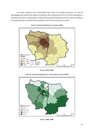 41
Les zones urbaines sont concentrées dans Paris et la petite couronne. Un axe de
développement urbain fort existe en direction des communes du 78, 91 et 95 limitrophes à
la petite couronne. L urbanisation s étend dans la partie Sud Ouest du 78. La Seine et Marne
est urbanisée dans la partie Ouest accolée au 93 et très rurale pour le reste.
Carte 9 : Nombre d'habitants par secteurs SMUR
Source : INSEE, 2008
Carte 10 : Part de la population de + 65 ans (%) par secteur SMUR
Source : INSEE, 2008
 