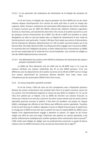 44
2.4.3.3 Le cas particulier des ambulances de réanimation de la brigade des pompiers de
Paris
En Ile de France, la brigade des sapeurs pompiers de Paris (BSPP) qui est de statut
militaire dispose historiquement d un service de santé actif dans la prise en charge des
urgences vitales. Plusieurs ambulances de réanimation (AR) disposant des mêmes matériels
et moyens humains que les UMH des SMUR, utilisant des médecins militaires urgentistes
d active ou réservistes, sont positionnés dans Paris intra muros et la petite couronne au sein
de quelques centres d intervention de la BSPP. Ces AR de la BSPP ont toutefois un statut
dérogatoire car elles ne sont pas basées dans un hôpital de rattachement et leur mode de
fonctionnement reste particulier. Il existe 3 AR dans Paris basée aux centres d interventions
(CI) de Champerret, Masséna, Mesnilmontant et 3 AR en petite couronne basées aux CI de
Clamart (92), Vitry (94), Montreuil (93). Ces AR peuvent être engagés sans l accord du SAMU.
En revanche elles ont l obligation de passer un bilan médical de leurs interventions au SAMU
qui est seul responsable de la recherche d un accueil hospitalier. Leur activité est colligée au
sein des SAMU départementaux concernés.
2.4.3.4 Une délimitation des secteurs entre SMUR et ambulance de réanimation des sapeurs
pompiers inexistante à Paris
Le SAMU de Paris déclenche soit ses UMH soit les AR BSPP mais il n y a pas de
secteurs attribués aux moyens médicalisés des SP ou des SMUR parisiens. C est une
différence avec les départements de la petite couronne où les AR de la BSPP sont en charge
d un secteur administratif de communes dûment identifié. Pour cette raison nous
n étudierons pas de sectorisation SMUR à Paris intra muros.
2.4.4 Un réseau hospitalier spécialisé centralisé
En Ile de France, l offre de soins est très conséquente avec à disposition plusieurs
dizaines de centres universitaires tous localisés dans Paris et la petite couronne. Aucun de
ces centres n est formellement organisé en réseau tel que défini en chapitre 2.2. En cas de
refus d un patient par un hôpital, c est au SAMU de chercher une solution d accueil. Le
centre qui a refusé ne se sent plus concerné. Du moins il peut estimer que les autres centres
spécialisés pourront assumer le patient. Il faut bien sûr pondérer ces propos car chaque
SAMU a développé des affinités et des filières avec différents centres spécialisés. Toutefois
le fait est qu il faut que le médecin régulateur trouve un hôpital d accueil pour le patient pris
en charge par le SMUR et que tant que ce patient est sous la responsabilité du SAMU aucun
hôpital n est réglementairement engagé à admettre le patient. En région Ile de France
malgré une offre de soins très large, l admission des patients en centres spécialisés a été
parfois suffisamment compliqué pour justifier quelques échos retentissants dans la presse93
.
L ARS s était senti obligée de rédiger avec les professionnels concernés un guide de bonne
relation entre les SAMU franciliens et les services de réanimation de la région94
.
 