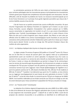 45
La centralisation parisienne de l offre de soins induit un fonctionnement centripète
pour certaines pathologies dont les traumatismes graves et principalement les traumatismes
crâniens graves pour lesquels des compétences neurochirurgicales sont nécessaires. Une des
difficultés a été de résoudre le problème de l accès à la ressource neurochirurgicale qui en
Ile de France fonctionne sur le principe d une garde régionale journalière que chacun des 7
centres habilités assume à tour de rôle.
L Ile de France est un parfait concentré des succès et difficultés rencontrés. On peut
résumer l organisation des hôpitaux franciliens en rappelant qu il n existe à ce jour aucun
réseau formalisé, aucune obligation d acceptation d un patient proposé par le SAMU,
aucune concertation et organisation de transfert et qu il n y a pas encore d accréditation
spécifique pour l activité traumatologique lourde. Le SAMU est le maitre d #uvre d une
filière de soins qu il se doit d organiser pour chaque patient. Des filières se sont crées par
affinités entre les SAMU et les centres traumatologiques lourds franciliens et une prise de
conscience entre professionnels entraîne l élaboration petit à petit d un réseau qui à moyen
terme pourra devenir formel. La prise en charge des TCG permet d analyser chacun des
maillons de cette organisation.
2.4.4.1 Les hôpitaux impliqués dans la prise en charge des urgences vitales
La région compte 74 services d urgence (SU) publics et 13 privés95
(carte 12). Chacun
des ces SU doit être en mesure de pouvoir gérer une urgence vitale qui se présenterait
spontanément avant son transfert en centre spécialisé. Ils disposent tous d un accès au
scanner et le plus souvent à un service de soins intensifs ou réanimation polyvalente. En Ile
de France, il existe un réseau de télémédecine qui permet à chaque SU de communiquer
avec les services de neurochirurgie de grande garde. Ces SU prennent en compte un nombre
conséquent de TCG qui pour la plupart sont des patients qui initialement avaient un état de
conscience normal et qui vont s aggraver. Dans l étude épidémiologique de Tagliaferri et al.
parmi les patients victimes de TC, 10' étaient d emblée des TCG, 10' des TC dit modérés et
80' des TC bénins38
. Toutefois il est démontré que parmi les TC modérés, un tiers d entre
eux va s aggraver neurologiquement et avoir besoin de soins spécialisés et environ 7 à 10'
des TC bénins96
. Le but de notre étude n a concerné que les TCG pris en charge par les SAMU
SMUR. Il est toutefois indéniable qu une étude consacrée aux TCG pris en charge au sein des
SU serait nécessaire pour mieux caractériser la population de TCG qui y est prise en charge.
2.4.4.2 Les !trauma center" à la française
La rédaction d un Schéma régional d organisation des soins (SROS 3) en 2005 a défini
le rôle et les éléments de structure des hôpitaux spécialisés dans la prise en charge des TCG
et plus largement des traumatisés graves97
. L objectif de ce volet du SROS 3 avait été de
proposer des solutions structurelles à ces problèmes en identifiant et en définissant des
 