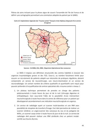 46
filières de soins incluant pour la phase aigue de couvrir l ensemble de l Ile de France et de
définir une cartographie permettant une orientation adaptée du patient par le SAMU.
Carte 12: Implantation régionale des !trauma center" français et des hôpitaux disposant d un service
d urgence
Sources : CLC2006, EEA, 2006 ; Répertoire Opérationnel des ressources
Le SROS 3 impose une définition structurelle des centres habilités à recevoir des
urgences traumatologies graves et des TCG. Ceux ci, au nombre forcément limité pour
assurer un recrutement de patients adapté aux nécessités de pratiques régulières, doivent
comprendre un service de neurochirurgie, une neuro réanimation et un service de
neuroradiologie. Un certain nombre de critères qualitatifs et quantitatifs sont requis pour
pouvoir prétendre à la qualification de centres spécialisés dits «trauma center» niveau 1 :
1. Un plateau technique permettant de prendre en charge des patients
polytraumatisés à toute heure du jour et de la nuit (chirurgie digestive et
orthopédique). Ceci sous tend l idée de la possibilité d une intervention
neurochirurgicale à toute heure dans le centre de référence pour un patient qui
développerait secondairement une indication neurochirurgicale en urgence.
2. Un service de radiologie ayant un scanner multi barettes et une IRM avec
possibilité de réception de transfert d image. Ceci doit permettre de réaliser un
scanner cérébral, un angio scanner des vaisseaux du cou et du polygone de
Willis, un scanner corps entier à toute heure du jour et de la nuit. Le service de
radiologie doit pouvoir réaliser une IRM cérébrale chez un patient intubé
ventilé aux heures diurnes.
 