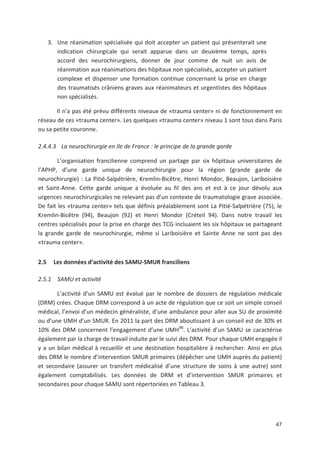 47
3. Une réanimation spécialisée qui doit accepter un patient qui présenterait une
indication chirurgicale qui serait apparue dans un deuxième temps, après
accord des neurochirurgiens, donner de jour comme de nuit un avis de
réanimation aux réanimations des hôpitaux non spécialisés, accepter un patient
complexe et dispenser une formation continue concernant la prise en charge
des traumatisés crâniens graves aux réanimateurs et urgentistes des hôpitaux
non spécialisés.
Il n a pas été prévu différents niveaux de «trauma center» ni de fonctionnement en
réseau de ces «trauma center». Les quelques «trauma center» niveau 1 sont tous dans Paris
ou sa petite couronne.
2.4.4.3 La neurochirurgie en Ile de France : le principe de la grande garde
L organisation francilienne comprend un partage par six hôpitaux universitaires de
l APHP, d une garde unique de neurochirurgie pour la région (grande garde de
neurochirurgie) : La Pitié Salpétrière, Kremlin Bicêtre, Henri Mondor, Beaujon, Lariboisière
et Saint Anne. Cette garde unique a évoluée au fil des ans et est à ce jour dévolu aux
urgences neurochirurgicales ne relevant pas d un contexte de traumatologie grave associée.
De fait les «trauma center» tels que définis préalablement sont La Pitié Salpétrière (75), le
Kremlin Bicêtre (94), Beaujon (92) et Henri Mondor (Créteil 94). Dans notre travail les
centres spécialisés pour la prise en charge des TCG incluaient les six hôpitaux se partageant
la grande garde de neurochirurgie, même si Lariboisière et Sainte Anne ne sont pas des
«trauma center».
2.5 Les données d activité des SAMU SMUR franciliens
2.5.1 SAMU et activité
L activité d un SAMU est évalué par le nombre de dossiers de régulation médicale
(DRM) crées. Chaque DRM correspond à un acte de régulation que ce soit un simple conseil
médical, l envoi d un médecin généraliste, d une ambulance pour aller aux SU de proximité
ou d une UMH d un SMUR. En 2011 la part des DRM aboutissant à un conseil est de 30' et
10' des DRM concernent l engagement d une UMH98
. L activité d un SAMU se caractérise
également par la charge de travail induite par le suivi des DRM. Pour chaque UMH engagée il
y a un bilan médical à recueillir et une destination hospitalière à rechercher. Ainsi en plus
des DRM le nombre d intervention SMUR primaires (dépêcher une UMH auprès du patient)
et secondaire (assurer un transfert médicalisé d une structure de soins à une autre) sont
également comptabilisés. Les données de DRM et d intervention SMUR primaires et
secondaires pour chaque SAMU sont répertoriées en Tableau 3.
 