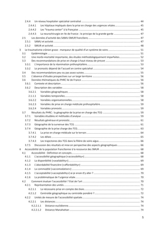 5
2.4.4 Un réseau hospitalier spécialisé centralisé ..................................................................................... 44
2.4.4.1 Les hôpitaux impliqués dans la prise en charge des urgences vitales.................................... 45
2.4.4.2 Les $trauma center% à la française ......................................................................................... 45
2.4.4.3 La neurochirurgie en Ile de France : le principe de la grande garde ...................................... 47
2.5 Les données d activité des SAMU SMUR franciliens ........................................................................... 47
2.5.1 SAMU et activité.............................................................................................................................. 47
2.5.2 SMUR et activité.............................................................................................................................. 48
3 Le traumatisme crânien grave : marqueur de qualité d un système de soins.............................................. 51
3.1 Epidémiologie...................................................................................................................................... 51
3.2 Une morbi mortalité importante, des études méthodologiquement imparfaites.............................. 52
3.3 Des recommandations de prise en charge à haut niveau de preuve .................................................. 53
3.3.1 L importance de la réanimation préhospitalière............................................................................. 53
3.3.2 Le pronostic dépend de l accueil en centre spécialisé .................................................................... 54
3.4 Des recommandations peu ou pas assez suivies................................................................................. 55
3.5 L absence d études prospectives sur un large territoire ..................................................................... 56
3.6 Données thématiques du PHRC Ile de France ..................................................................................... 56
3.6.1 Contexte et description................................................................................................................... 56
3.6.2 Description des variables ................................................................................................................ 58
3.6.2.1 Variables géographiques ........................................................................................................ 58
2.1.1.1 Variables temporelles............................................................................................................. 58
3.6.2.2 Variables organisationnelles................................................................................................... 58
3.6.2.3 Variables de prise en charge médicale préhospitalière.......................................................... 59
3.6.2.4 Variables pronostic................................................................................................................. 59
3.7 Résultats du PHRC : la géographie de la prise en charge des TCG ...................................................... 59
3.7.1 Variables étudiées et méthodes d analyse ..................................................................................... 59
3.7.2 Résultats généraux et pronostic...................................................................................................... 61
3.7.3 Géographie de la survenue des TCG ............................................................................................... 61
3.7.4 Géographie de la prise charge des TCG........................................................................................... 63
3.7.4.1 La prise en charge médicale sur le terrain.............................................................................. 64
3.7.4.2 Les délais ................................................................................................................................ 65
3.7.4.3 Les trajectoires des TCG dans la filière de soins aigus............................................................ 66
3.7.5 Discussion des résultats et mise en perspective des aspects géographiques................................. 66
4 Accessibilité de la population francilienne à la ressource des SMUR ........................................................... 68
4.1 Accessibilité : Définition et concepts................................................................................................... 68
4.1.1 L accessibilité géographique («accessibility»)................................................................................. 68
4.1.2 La disponibilité («availability»)........................................................................................................ 69
4.1.3 L abordabilité financière («affordability») ...................................................................................... 69
4.1.4 La commodité («accomodation») ................................................................................................... 69
4.1.5 L acceptabilité («acceptability») ai je envie d y aller ? ................................................................... 70
4.1.6 La problématique de l urgence vitale.............................................................................................. 70
4.2 Comment évaluer l accessibilité ? Etat de l art ................................................................................... 70
4.2.1 Représentation des unités .............................................................................................................. 71
4.2.1.1 La nécessaire prise en compte des biais................................................................................. 72
4.2.1.2 Centroïde géographique ou centroïde pondéré ?.................................................................. 72
4.2.2 Unités de mesure de l accessibilité spatiale.................................................................................... 74
4.2.2.1 Les distances........................................................................................................................... 74
4.2.2.1.1 Distance euclidienne........................................................................................................ 74
4.2.2.1.2 Distance Manahattan ...................................................................................................... 74
 