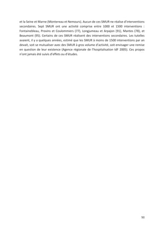 50
et la Seine et Marne (Montereau et Nemours). Aucun de ces SMUR ne réalise d interventions
secondaires. Sept SMUR ont une activité comprise entre 1000 et 1500 interventions :
Fontainebleau, Provins et Coulommiers (77), Longjumeau et Arpajon (91), Mantes (78), et
Beaumont (95). Certains de ces SMUR réalisent des interventions secondaires. Les tutelles
avaient, il y a quelques années, estimé que les SMUR à moins de 1500 interventions par an
devait, soit se mutualiser avec des SMUR à gros volume d activité, soit envisager une remise
en question de leur existence (Agence régionale de l hospitalisation IdF 2005). Ces propos
n ont jamais été suivis d effets ou d études.
 